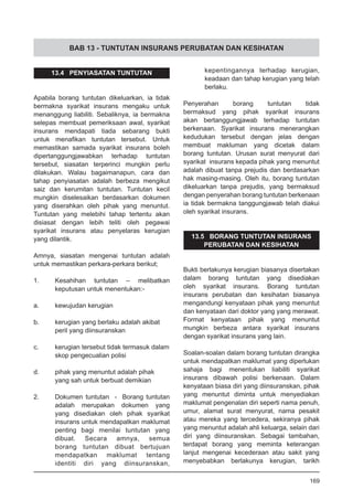 BAB 13 - TUNTUTAN INSURANS PERUBATAN DAN KESIHATAN
13.4 PENYIASATAN TUNTUTAN
Apabila borang tuntutan dikeluarkan, ia tidak
bermakna syarikat insurans mengaku untuk
menanggung liabiliti. Sebaliknya, ia bermakna
selepas membuat pemeriksaan awal, syarikat
insurans mendapati tiada sebarang bukti
untuk menafikan tuntutan tersebut. Untuk
memastikan samada syarikat insurans boleh
dipertanggungjawabkan terhadap tuntutan
tersebut, siasatan terperinci mungkin perlu
dilakukan. Walau bagaimanapun, cara dan
tahap penyiasatan adalah berbeza mengikut
saiz dan kerumitan tuntutan. Tuntutan kecil
mungkin diselesaikan berdasarkan dokumen
yang diserahkan oleh pihak yang menuntut.
Tuntutan yang melebihi tahap tertentu akan
disiasat dengan lebih teliti oleh pegawai
syarikat insurans atau penyelaras kerugian
yang dilantik.
Amnya, siasatan mengenai tuntutan adalah
untuk memastikan perkara-perkara berikut;
1.	 Kesahihan tuntutan – melibatkan
	 keputusan untuk menentukan:-
		
a.	 kewujudan kerugian
		
b.	 kerugian yang berlaku adalah akibat
	 peril yang diinsuranskan
		
c.	 kerugian tersebut tidak termasuk dalam
	 skop pengecualian polisi
		
d.	 pihak yang menuntut adalah pihak
	 yang sah untuk berbuat demikian
2.	 Dokumen tuntutan - Borang tuntutan
adalah merupakan dokumen yang
yang disediakan oleh pihak syarikat
insurans untuk mendapatkan maklumat
penting bagi menilai tuntutan yang
dibuat. Secara amnya, semua
borang tuntutan dibuat bertujuan
mendapatkan maklumat tentang
identiti diri yang diinsuranskan,
kepentingannya terhadap kerugian,
keadaan dan tahap kerugian yang telah
berlaku.
Penyerahan borang tuntutan tidak
bermaksud yang pihak syarikat insurans
akan bertanggungjawab terhadap tuntutan
berkenaan. Syarikat insurans menerangkan
kedudukan tersebut dengan jelas dengan
membuat makluman yang dicetak dalam
borang tuntutan. Urusan surat menyurat dari
syarikat insurans kepada pihak yang menuntut
adalah dibuat tanpa prejudis dan berdasarkan
hak masing-masing. Oleh itu, borang tuntutan
dikeluarkan tanpa prejudis, yang bermaksud
dengan penyerahan borang tuntutan berkenaan
ia tidak bermakna tanggungjawab telah diakui
oleh syarikat insurans.
13.5 BORANG TUNTUTAN INSURANS
PERUBATAN DAN KESIHATAN
Bukti berlakunya kerugian biasanya disertakan
dalam borang tuntutan yang disediakan
oleh syarikat insurans. Borang tuntutan
insurans perubatan dan kesihatan biasanya
mengandungi kenyataan pihak yang menuntut
dan kenyataan dari doktor yang yang merawat.
Format kenyataan pihak yang menuntut
mungkin berbeza antara syarikat insurans
dengan syarikat insurans yang lain.
Soalan-soalan dalam borang tuntutan dirangka
untuk mendapatkan maklumat yang diperlukan
sahaja bagi menentukan liabiliti syarikat
insurans dibawah polisi berkenaan. Dalam
kenyataan biasa diri yang diinsuranskan, pihak
yang menuntut diminta untuk menyediakan
maklumat pengenalan diri seperti nama penuh,
umur, alamat surat menyurat, nama pesakit
atau mereka yang tercedera, sekiranya pihak
yang menuntut adalah ahli keluarga, selain dari
diri yang diinsuranskan. Sebagai tambahan,
terdapat borang yang meminta keterangan
lanjut mengenai kecederaan atau sakit yang
menyebabkan berlakunya kerugian, tarikh
169
 