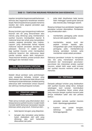 BAB 13 - TUNTUTAN INSURANS PERUBATAN DAN KESIHATAN
kejadian,tempatdanbagaimanasakitberkenaan
bermula atau bagaimana kecederaan tersebut
terjadi. Nama hospital dimana pesakit menerima
rawatan dan nama pegawai perubatan juga
perlu dinyatakan.
Borang tuntutan juga mengandungi makluman
keizinan dari diri yang diinsuranskan atau
individu yang dilindungi yang membenarkan
syarikat insurans mendapatkan laporan &
maklumat lanjut dari pihak yang menyediakan
rawatan, pegawai perubatan atau majikan.
Laporan yang dikehendaki terhad kepada
maklumat sejarah perubatan dan/atau taraf
pekerjaan. Keizinan ini adalah penting
bagi syarikat insurans untuk mendapatkan
maklumat terperinci dan seterusnya dapat
menilai tuntutan secara lebih menyeluruh.
Tanpa keizinan tersebut, proses tuntutan akan
tertangguh dan memakan masa.
13.6 PENYELESAIAN TUNTUTAN
INSURANS PERUBATAN DAN KESIHATAN
Setelah dibuat penilaian serta pertimbangan
yang sewajarnya terhadap tuntutan yang
dikemukakan, dan keputusan telah dibuat untuk
membayartuntutanberkenaan,tindakanpenting
seterusnya ialah menentukan amaun bayaran
dan akhirnya membuat bayaran tuntutan.
13.7 PENAFIAN LIABILITI
OLEH INSURER
Tidak semua tuntutan yang dikemukakan akan
berjaya kerana syarikat insurans mungkin boleh
menolak liabiliti berkenaan berasaskan kepada
beberapa sebab yang kukuh. Antaranya ialah:-
	
a.	 tiada laporan kerugian yang dilaporkan.
b.	 kerugian atau kerosakan yang berlaku
bukan disebabkan oleh peril yang
dilindungi atau peril berkenaan
dikecualikan dari polisi.
c.	 polisi telah diisytiharkan batal kerana
telah melanggar syarat-syarat (tersurat
atau tersirat) atau melanggar waranti.
Biasanya terdapat dua pendekatan bagaimana
penolakan tuntutan dikendalikan. Pendekatan
yang dimaksudkan ialah:-
a.	 memberitahu pemegang polisi secara
	 bersurat oleh pejabat tuntutan.
	
b.	 memberitahu secara surat dari
pejabat tuntutan kepada ejen,
mengarahkan ejen untuk menghubungi
pemegang polisi, memberitahunya
tentang penolakan tuntutan serta
memberikan sebab-sebab penolakan.
Sekiranya penolakan tuntutan itu merupakan
satu kes yang memerlukan kemahiran
memahami dan menerangkan peruntukan-
peruntukan dan interpretasi amalan syarikat
insurans, adalah lebih wajar wakil tuntutan
dari syarikat insurans menemui pihak yang
menuntut.
13.8 PERTIKAIAN
Daripada pelbagai tuntutan yang diselesaikan
oleh syarikat insurans setiap tahun, terdapat
sebahagian kecil tuntutan menimbulkan
pertikaian. Perselisihan faham antara pihak
yang menuntut dengan syarikat insurans pada
amnya melibatkan salah satu dari perkara
berikut:-
a.	 persoalan samada syarikat insurans
	 boleh dipertanggungjawabkan
	
b.	 kuantum atau jumlah kerugian,
	 sekiranya syarikat insurans
	 bertanggungjawab
170
 