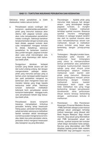 BAB 13 - TUNTUTAN INSURANS PERUBATAN DAN KESIHATAN
Sekiranya timbul perselisihan, ia boleh
diselesaikan melalui saluran berikut:-
a.	 Penyelesaian secara rundingan dan
kompromi - apabila berlaku perselisihan
pihak yang menuntut biasanya akan
ditemui oleh pegawai tuntutan yang
akan cuba menyelesaikan perselisihan
melalui rundingan. Sekiranya bantahan
tersebut berkaitan dengan tuntutan yang
telah ditolak, pegawai tuntutan akan
cuba menjelaskan mengapa tuntutan
itu ditolak. Sebaliknya, sekiranya
perselisihan itu berkenaan kuantum
atau jumlah kerugian, pegawai tuntutan
akan cuba untuk merundingkan satu
amaun yang dipersetujui oleh kedua-
dua belah pihak.
Sungguhpun demikian, terdapat
tuntutan yang ditolak secara sah dari
dari sudut undang-undang, dan dengan
mengemukakan pelbagai alasan,
pihak yang menuntut percaya yang ia
berhak untuk mendapat sedikit bayaran
dan pasti perbalahan mengenai isu
berkenaan akan mengambil masa dan
menelan belanja yang tinggi kepada
kedua-dua belah pihak. Sekiranya
tuntutan berkenaan melibatkan
kelompok kecil, penyelesaian secara
kompromi kadangkala dianggap suatu
cara penyelesaian terbaik bagi kedua-
dua belah pihak.
Penyelesaian secara kompromi
biasanya menyebabkan timbulnya
persoalan tentang tahap keseriusan
hilang upaya ; persoalan tentang sebab-
sebab kematian sekiranya ia melibatkan
faedah kematian akibat kemalangan
(contohnyasoalanmengenaibunuhdiri):
atau dalam kes polisi perubatan utama,
persoalan timbul mengenai kesesuaian
atau kewajaran caj yang dikenakan.
b.	 Perundangan - Apabila pihak yang
menuntut tidak berpuas hati dengan
amaun yang dirundingkan dengan
pegawai tuntutan, ia mungkin
mengambil tindakan mahkamah
terhadap syarikat insurans. Biasanya
syarikat insurans menganggap
tindakan ini sebagai langkah terakhir
dan oleh itu syarikat insurans akan
cuba menyelesaikannya secara luar
mahkamah, kecuali ia melibatkan
amaun tuntutan yang besar atau
bertentang dengan prinsip-prinsip
utama.
c.	 Timbangtara - Mengikut amalan biasa,
kebanyakan polisi insurans am
mempunyai fasal timbangtara
yang mana ia memperuntukkan
semua perbalahan atau perbalahan
mengenai kuantum/jumlah bayaran
sahaja yang akan dirujuk untuk
ditimbangtara sebelum tindakan
mahkamah boleh diambil oleh
pihak yang menuntut. Biasanya
proses timbangtara menjadi pilihan
berbanding dengan tindakan
mahkamah kerana kaedah
timbangtara lebih cepat dan
tidak melibatkan kos yang tinggi
berbanding dengan penyelesaian
dimahkamah, serta perbicaraan
dibuat secara tertutup berbanding
dengan perbicaraan terbuka di
mahkamah.
d.	 Perantaraan - Biro Perantaraan
Kewangan (Financial Mediation Bureau
–FMB) bertindak sebagai pusat resolusi
pelbagai aduan pelanggan terhadap
institusi kewangan yang dikawal oleh
Bank Negara Malaysia. Bagi industri
insurans, skop aduan yang dikendalikan
oleh FMB termasuklah aduan dari
individu, syarikat korporat dan tuntutan
‘pihak ketiga’ (kerosakan harta sahaja).
Kes-kes yang dikendalikan oleh FMB
dihadkan kepada jumlah tidak melebihi
RM200,000 bagi perniagaan insurans
171
 