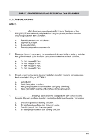 BAB 13 - TUNTUTAN INSURANS PERUBATAN DAN KESIHATAN
SOALAN PENILAIAN DIRI
BAB 13
1.	 ___________ ialah dokumen yang dirangka oleh insurer bertujuan untuk
	 mengumpulkan maklumat yang berkaitan dengan proses penilaian tuntutan
	 insurans perubatan dan kesihatan.
a.	 Borang permohonan pertukaran.
b.	 Laporan sulit ejen.  
c.	 Borang tuntutan.
d.	 Borang penguatkuasaan semula.
2.	 Biasanya, tempoh masa yang bersesuaian untuk memberitahu tentang tuntutan
	 kerugian di bawah polisi insurans perubatan dan kesihatan ialah diantara.
a.	 14 hari hingga 60 hari.
b.	 14 hari hingga 30 hari.
c.	 14 hari hingga 45 hari.
d.	 14 hari hingga 90 hari.
3.	 Syarat-syarat berikut perlu dipenuhi sebelum tuntutan insurans perubatan dan
	 kesihatan boleh dibayar, KECUALI.
a.	 polisi batal.
b.	 tiada tunggakan premium.
c.	 kerugian yang berlaku disebabkan peril yang dilindungi.
d.	 tiada kelewatan dalam pemberitahuan tentang kerugian.
4.	 _______________ biasanya boleh diterima sebagai bukti sah kemasukan ke
	 hospital dibawah penilaian tuntutan manfaat perbelanjaan hospital / perubatan
a.	 Dokumen polisi dan borang tuntutan.
b.	 Bil asal penghospitalan dan dokumen polisi.
c. 	 Surat indemniti dan dokumen polisi.
d.	 Bil asal penghospitalan dan borang tuntutan.
173
 