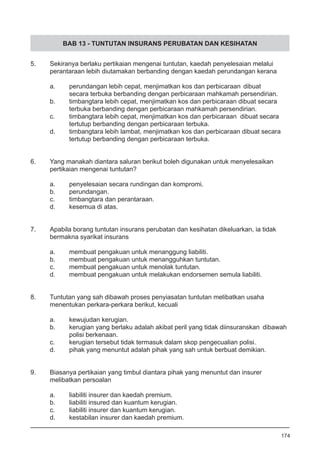BAB 13 - TUNTUTAN INSURANS PERUBATAN DAN KESIHATAN
5.	 Sekiranya berlaku pertikaian mengenai tuntutan, kaedah penyelesaian melalui 	
	 perantaraan lebih diutamakan berbanding dengan kaedah perundangan kerana
a. 	 perundangan lebih cepat, menjimatkan kos dan perbicaraan 	dibuat
	 secara terbuka berbanding dengan perbicaraan mahkamah persendirian. 	
b. 	 timbangtara lebih cepat, menjimatkan kos dan perbicaraan dibuat secara
	 terbuka berbanding dengan perbicaraan mahkamah persendirian. 	
c. 	 timbangtara lebih cepat, menjimatkan kos dan perbicaraan dibuat secara
	 tertutup berbanding dengan perbicaraan terbuka.
d. 	 timbangtara lebih lambat, menjimatkan kos dan perbicaraan dibuat secara
	 tertutup berbanding dengan perbicaraan terbuka.
	
6.	 Yang manakah diantara saluran berikut boleh digunakan untuk menyelesaikan
	 pertikaian mengenai tuntutan?
a.	 penyelesaian secara rundingan dan kompromi.
b.	 perundangan.
c.	 timbangtara dan perantaraan.
d.	 kesemua di atas.
7.	 Apabila borang tuntutan insurans perubatan dan kesihatan dikeluarkan, ia tidak
	 bermakna syarikat insurans
a.	 membuat pengakuan untuk menanggung liabiliti.
b.	 membuat pengakuan untuk menangguhkan tuntutan.
c.	 membuat pengakuan untuk menolak tuntutan.
d.	 membuat pengakuan untuk melakukan endorsemen semula liabiliti.
8.	 Tuntutan yang sah dibawah proses penyiasatan tuntutan melibatkan usaha
	 menentukan perkara-perkara berikut, kecuali
a.	 kewujudan kerugian.
b.	 kerugian yang berlaku adalah akibat peril yang tidak diinsuranskan 	dibawah
	 polisi berkenaan.
c.	 kerugian tersebut tidak termasuk dalam skop pengecualian polisi.
d.	 pihak yang menuntut adalah pihak yang sah untuk berbuat demikian.
9.	 Biasanya pertikaian yang timbul diantara pihak yang menuntut dan insurer
	 melibatkan persoalan
	
a.	 liabiliti insurer dan kaedah premium.
b.	 liabiliti insured dan kuantum kerugian.
c.	 liabiliti insurer dan kuantum kerugian.
d.	 kestabilan insurer dan kaedah premium.
174
 