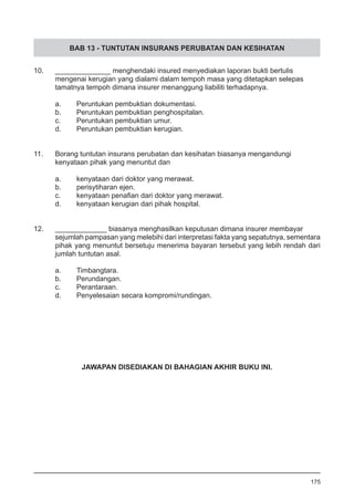 BAB 13 - TUNTUTAN INSURANS PERUBATAN DAN KESIHATAN
10.	 ______________ menghendaki insured menyediakan laporan bukti bertulis
	 mengenai kerugian yang dialami dalam tempoh masa yang ditetapkan selepas
	 tamatnya tempoh dimana insurer menanggung liabiliti terhadapnya.
a.	 Peruntukan pembuktian dokumentasi.
b.	 Peruntukan pembuktian penghospitalan.
c.	 Peruntukan pembuktian umur.
d.	 Peruntukan pembuktian kerugian.
11.	 Borang tuntutan insurans perubatan dan kesihatan biasanya mengandungi
	 kenyataan pihak yang menuntut dan
a.	 kenyataan dari doktor yang merawat.
b.	 perisytiharan ejen.
c.	 kenyataan penafian dari doktor yang merawat.
d.	 kenyataan kerugian dari pihak hospital.
12.	 _____________ biasanya menghasilkan keputusan dimana insurer membayar
sejumlah pampasan yang melebihi dari interpretasi fakta yang sepatutnya, sementara
pihak yang menuntut bersetuju menerima bayaran tersebut yang lebih rendah dari
jumlah tuntutan asal.
a.	 Timbangtara.
b.	 Perundangan.
c.	 Perantaraan.
d.	 Penyelesaian secara kompromi/rundingan.
175
JAWAPAN DISEDIAKAN DI BAHAGIAN AKHIR BUKU INI.
 