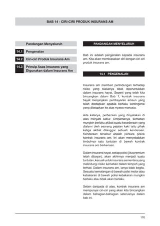 BAB 14 - CIRI-CIRI PRODUK INSURANS AM
PANDANGAN MENYELURUH
Bab ini adalah pengenalan kepada insurans
am. Kita akan membiasakan diri dengan ciri-ciri
produk insurans am.
14.1 PENGENALAN
Insurans am memberi perlindungan terhadap
risiko yang biasanya tidak diperuntukkan
dalam insurans hayat. Seperti yang telah kita
bincangkan dalam Bab 1, kontrak insurans
hayat menjanjikan pembayaran amaun yang
telah ditetapkan apabila berlaku kontingensi
yang ditetapkan ke atas nyawa manusia.
Ada kalanya, perbezaan yang dinyatakan di
atas menjadi kabur. Umpamanya, kematian
mungkin berlaku akibat suatu kecederaan yang
dialami oleh seorang pejalan kaki iaitu pihak
ketiga akibat dilanggar sebuah kenderaan.
Kenderaan tersebut adalah perkara pokok
kontrak insurans am. Ini akan menyebabkan
timbulnya satu tuntutan di bawah kontrak
insurans am berkenaan.
Dalaminsuranshayat,setiappolisi(jikapremium
telah dibayar), akan akhirnya menjadi suatu
tuntutan,kecualiuntukinsuranssementarayang
melindungi risiko kematian dalam tempoh yang
terhad. Dalam insurans am, ianya tidak begitu.
Sesuatu kemalangan di bawah polisi motor atau
kebakaran di bawah polisi kebakaran mungkin
berlaku atau tidak akan berlaku.
Selain daripada di atas, kontrak insurans am
mempunyai ciri-ciri yang akan kita bincangkan
dalam bahagian-bahagian seterusnya dalam
bab ini.
	 Pandangan Menyeluruh
14.1	 Pengenalan
14.2	 Ciri-ciri Produk Insurans Am
14.3	 Prinsip Asas Insurans yang
	 Digunakan dalam Insurans Am
176
 
