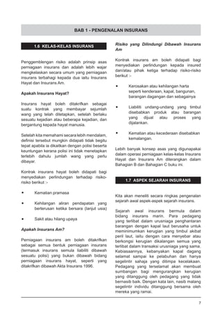 BAB 1 - PENGENALAN INSURANS
1.6 KELAS-KELAS INSURANS
Penggemblengan risiko adalah prinsip asas
perniagaan insurans dan adalah lebih wajar
mengkelaskan secara umum yang perniagaan
insurans terbahagi kepada dua iaitu Insurans
Hayat dan Insurans Am.
Apakah Insurans Hayat?
Insurans hayat boleh ditakrifkan sebagai
suatu kontrak yang membayar sejumlah
wang yang telah ditetapkan, setelah berlaku
sesuatu kejadian atau beberapa kejadian, dan
bergantung kepada hayat manusia.
Setelah kita memahami secara lebih mendalam,
definisi tersebut mungkin didapati tidak begitu
tepat apabila ia dikaitkan dengan polisi beserta
keuntungan kerana polisi ini tidak menetapkan
terlebih dahulu jumlah wang yang perlu
dibayar.
Kontrak insurans hayat boleh didapati bagi
menyediakan perlindungan terhadap risiko-
risiko berikut :-
•	 Kematian pramasa
•	 Kehilangan aliran pendapatan yang
berterusan ketika bersara (lanjut usia)
•	 Sakit atau hilang upaya
Apakah Insurans Am?
Perniagaan insurans am boleh ditakrifkan
sebagai semua bentuk perniagaan insurans
(termasuk insurans semula liabiliti dibawah
sesuatu polisi) yang bukan dibawah bidang
perniagaan insurans hayat, seperti yang
ditakrifkan dibawah Akta Insurans 1996.
Risiko yang Dilindungi Dibawah Insurans
Am
Kontrak insurans am boleh didapati bagi
menyediakan perlindungan kepada insured
dan/atau pihak ketiga terhadap risiko-risiko
berikut :-
•	 Kerosakan atau kehilangan harta
	 seperti kenderaan, kapal, bangunan,
	 barangan dagangan dan sebagainya
•	 Liabiliti undang-undang yang timbul
	 disebabkan produk atau barangan
	 yang dijual atau proses yang
	 dijalankan.
•	 Kematian atau kecederaan disebabkan
	 kemalangan.
Lebih banyak konsep asas yang digunapakai
dalam operasi perniagaan kelas-kelas Insurans
Hayat dan Insurans Am diterangkan dalam
Bahagian B dan Bahagian C buku ini.
1.7 ASPEK SEJARAH INSURANS
Kita akan meneliti secara ringkas pengenalan
sejarah awal aspek-aspek sejarah insurans.
Sejarah awal insurans bermula dalam
bidang insurans marin. Para pedagang
yang terlibat dalam urusniaga penghantaran
barangan dengan kapal laut berusaha untuk
meminimumkan kerugian yang timbul akibat
peril laut, iaitu dengan cara menyebar atau
berkongsi kerugian dikalangan semua yang
terlibat dalam transaksi urusniaga yang sama.
Kebiasaannya, kebanyakan kapal dagang
selamat sampai ke pelabuhan dan hanya
segelintir sahaja yang ditimpa kecelakaan.
Pedagang yang terselamat akan membuat
sumbangan bagi mengurangkan kerugian
yang ditanggung oleh pedagang yang tidak
bernasib baik. Dengan kata lain, nasib malang
segelintir individu ditanggung bersama oleh
mereka yang ramai.
7
 