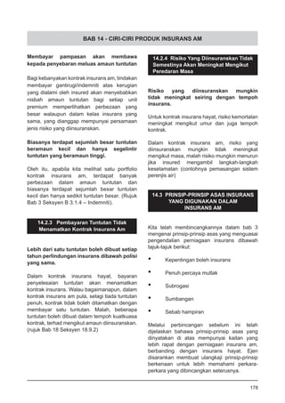 BAB 14 - CIRI-CIRI PRODUK INSURANS AM
Membayar pampasan akan membawa
kepada penyebaran meluas amaun tuntutan
Bagi kebanyakan kontrak insurans am, tindakan
membayar gantirugi/indemniti atas kerugian
yang dialami oleh insured akan menyebabkan
nisbah amaun tuntutan bagi setiap unit
premium memperlihatkan perbezaan yang
besar walaupun dalam kelas insurans yang
sama, yang dianggap mempunyai persamaan
jenis risiko yang diinsuranskan.
Biasanya terdapat sejumlah besar tuntutan
beramaun kecil dan hanya segelintir
tuntutan yang beramaun tinggi.
Oleh itu, apabila kita melihat satu portfolio
kontrak insurans am, terdapat banyak
perbezaan dalam amaun tuntutan dan
biasanya terdapat sejumlah besar tuntutan
kecil dan hanya sedikit tuntutan besar. (Rujuk
Bab 3 Seksyen B 3.1.4 – Indemniti).
14.2.3 Pembayaran Tuntutan Tidak
Menamatkan Kontrak Insurans Am
Lebih dari satu tuntutan boleh dibuat setiap
tahun perlindungan insurans dibawah polisi
yang sama.
Dalam kontrak insurans hayat, bayaran
penyelesaian tuntutan akan menamatkan
kontrak insurans. Walau bagaimanapun, dalam
kontrak insurans am pula, selagi tiada tuntutan
penuh, kontrak tidak boleh ditamatkan dengan
membayar satu tuntutan. Malah, beberapa
tuntutan boleh dibuat dalam tempoh kuatkuasa
kontrak, terhad mengikut amaun diinsuranskan.
(rujuk Bab 18 Seksyen 18.9.2)
14.2.4 Risiko Yang Diinsuranskan Tidak
Semestinya Akan Meningkat Mengikut
Peredaran Masa
Risiko yang diinsuranskan mungkin
tidak meningkat seiring dengan tempoh
insurans.
Untuk kontrak insurans hayat, risiko kemortalan
meningkat mengikut umur dan juga tempoh
kontrak.
Dalam kontrak insurans am, risiko yang
diinsuranskan mungkin tidak meningkat
mengikut masa, malah risiko mungkin menurun
jika insured mengambil langkah-langkah
keselamatan (contohnya pemasangan sistem
perenjis air)
14.3 PRINSIP-PRINSIP ASAS INSURANS
YANG DIGUNAKAN DALAM
INSURANS AM
Kita telah membincangkannya dalam bab 3
mengenai prinsip-prinsip asas yang menguasai
pengendalian perniagaan insurans dibawah
tajuk-tajuk berikut:
•	 Kepentingan boleh insurans
•	 Penuh percaya mutlak
•	 Subrogasi
•	 Sumbangan
•	 Sebab hampiran
Melalui perbincangan sebelum ini telah
dijelaskan bahawa prinsip-prinsip asas yang
dinyatakan di atas mempunyai kaitan yang
lebih rapat dengan perniagaan insurans am,
berbanding dengan insurans hayat. Ejen
disarankan membuat ulangkaji prinsip-prinsip
berkenaan untuk lebih memahami perkara-
perkara yang dibincangkan seterusnya.
178
 