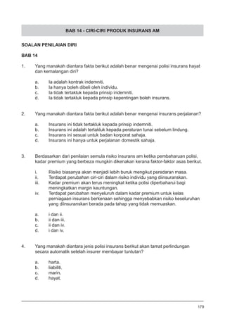 BAB 14 - CIRI-CIRI PRODUK INSURANS AM
SOALAN PENILAIAN DIRI
BAB 14
1.	 Yang manakah diantara fakta berikut adalah benar mengenai polisi insurans hayat 	
	 dan kemalangan diri?
a.	 Ia adalah kontrak indemniti.
b.	 Ia hanya boleh dibeli oleh individu. 			
c.	 Ia tidak tertakluk kepada prinsip indemniti.
d.	 Ia tidak tertakluk kepada prinsip kepentingan boleh insurans.
2.	 Yang manakah diantara fakta berikut adalah benar mengenai insurans perjalanan?
a.	 Insurans ini tidak tertakluk kepada prinsip indemniti.
b.	 Insurans ini adalah tertakluk kepada peraturan tunai sebelum lindung. 	
c.	 Insurans ini sesuai untuk badan korporat sahaja. 		
d.	 Insurans ini hanya untuk perjalanan domestik sahaja.
3.	 Berdasarkan dari penilaian semula risiko insurans am ketika pembaharuan polisi,
	 kadar premium yang berbeza mungkin dikenakan kerana faktor-faktor asas berikut.
i.	 Risiko biasanya akan menjadi lebih buruk mengikut peredaran masa. 	
ii.	 Terdapat perubahan ciri-ciri dalam risiko individu yang diinsuranskan.
iii.	 Kadar premium akan terus meningkat ketika polisi diperbaharui bagi
	 meningkatkan margin keuntungan.
iv.	 Terdapat perubahan menyeluruh dalam kadar premium untuk kelas
	 perniagaan insurans berkenaan sehingga menyebabkan risiko keseluruhan
	 yang diinsuranskan berada pada tahap yang tidak memuaskan.
a.	 i dan ii.		
b.	 ii dan iii.		
c.	 ii dan iv.	
d.	 i dan iv.
4.	 Yang manakah diantara jenis polisi insurans berikut akan tamat perlindungan
	 secara automatik setelah insurer membayar tuntutan?
a.	 harta.
b.	 liabiliti.				
c.	 marin. 					
d.	 hayat.
179
 