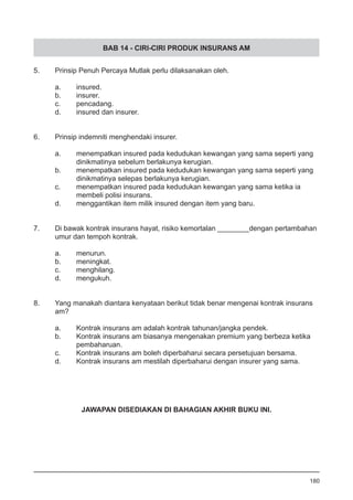 BAB 14 - CIRI-CIRI PRODUK INSURANS AM
5.	 Prinsip Penuh Percaya Mutlak perlu dilaksanakan oleh.
a.	 insured.
b.	 insurer. 		
c.	 pencadang. 		
d.	 insured dan insurer.
6.	 Prinsip indemniti menghendaki insurer.
a.	 menempatkan insured pada kedudukan kewangan yang sama seperti yang
	 dinikmatinya sebelum berlakunya kerugian. 		 	
b.	 menempatkan insured pada kedudukan kewangan yang sama seperti yang
	 dinikmatinya selepas berlakunya kerugian.
c.	 menempatkan insured pada kedudukan kewangan yang sama ketika ia
	 membeli polisi insurans.
d.	 menggantikan item milik insured dengan item yang baru.
7.	 Di bawak kontrak insurans hayat, risiko kemortalan ________dengan pertambahan
	 umur dan tempoh kontrak.
a.	 menurun.
b.	 meningkat. 					
c.	 menghilang.
d.	 mengukuh.
8.	 Yang manakah diantara kenyataan berikut tidak benar mengenai kontrak insurans
	 am?	
a.	 Kontrak insurans am adalah kontrak tahunan/jangka pendek.
b.	 Kontrak insurans am biasanya mengenakan premium yang berbeza ketika
	 pembaharuan.
c.	 Kontrak insurans am boleh diperbaharui secara persetujuan bersama.
d.	 Kontrak insurans am mestilah diperbaharui dengan insurer yang sama.
180
JAWAPAN DISEDIAKAN DI BAHAGIAN AKHIR BUKU INI.
 