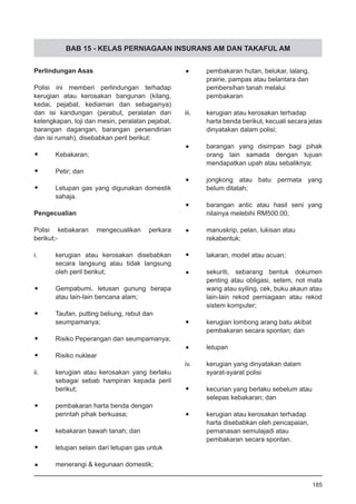 BAB 15 - KELAS PERNIAGAAN INSURANS AM DAN TAKAFUL AM
•	 pembakaran hutan, belukar, lalang,
	 prairie, pampas atau belantara dan
	 pembersihan tanah melalui
	 pembakaran
iii.	 kerugian atau kerosakan terhadap
harta benda berikut, kecuali secara jelas
dinyatakan dalam polisi;
•	 barangan yang disimpan bagi pihak
orang lain samada dengan tujuan
mendapatkan upah atau sebaliknya;
•	 jongkong atau batu permata yang
	 belum ditatah;
•	 barangan antic atau hasil seni yang
	 nilainya melebihi RM500.00;
•	 manuskrip, pelan, lukisan atau
	 rekabentuk;
•	 lakaran, model atau acuan;
•	 sekuriti, sebarang bentuk dokumen
penting atau obligasi, setem, not mata
wang atau syiling, cek, buku akaun atau
lain-lain rekod perniagaan atau rekod
sistem komputer;
•	 kerugian lombong arang batu akibat
	 pembakaran secara spontan; dan
•	 letupan
iv.	 kerugian yang dinyatakan dalam
	 syarat-syarat polisi
•	 kecurian yang berlaku sebelum atau
	 selepas kebakaran; dan
•	 kerugian atau kerosakan terhadap
	 harta disebabkan oleh pencapaian,
	 pemanasan semulajadi atau
	 pembakaran secara spontan.
185
Perlindungan Asas
Polisi ini memberi perlindungan terhadap
kerugian atau kerosakan bangunan (kilang,
kedai, pejabat, kediaman dan sebagainya)
dan isi kandungan (perabut, peralatan dan
kelengkapan, loji dan mesin, peralatan pejabat,
barangan dagangan, barangan persendirian
dan isi rumah), disebabkan peril berikut:
•	 Kebakaran;
•	 Petir; dan
•	 Letupan gas yang digunakan domestik
	 sahaja.
Pengecualian
Polisi kebakaran mengecualikan perkara
berikut;-
i.	 kerugian atau kerosakan disebabkan
	 secara langsung atau tidak langsung
	 oleh peril berikut;
•	 Gempabumi, letusan gunung berapa
	 atau lain-lain bencana alam;
•	 Taufan, putting beliung, rebut dan
	 seumpamanya;
•	 Risiko Peperangan dan seumpamanya;
•	 Risiko nuklear
ii.	 kerugian atau kerosakan yang berlaku
	 sebagai sebab hampiran kepada peril
	 berikut;
•	 pembakaran harta benda dengan
	 perintah pihak berkuasa;
•	 kebakaran bawah tanah; dan
•	 letupan selain dari letupan gas untuk
•	 menerangi & kegunaan domestik;
 