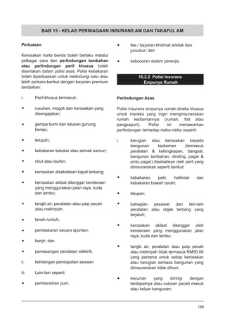 BAB 15 - KELAS PERNIAGAAN INSURANS AM DAN TAKAFUL AM
Perluasan
Kerosakan harta benda boleh berlaku melalui
pelbagai cara dan perlindungan tambahan
atau perlindungan peril khusus boleh
disertakan dalam polisi asas. Polisi kebakaran
boleh diperluaskan untuk melindungi satu atau
lebih perkara berikut dengan bayaran premium
tambahan:
i.	 Peril khusus termasuk:
•	 rusuhan, mogok dan kerosakan yang
	 disengajakan;
•	 gempa bumi dan letusan gunung
	 berapi;
•	 letupan;
•	 kebakaran belukar atau semak samun;
•	 ribut atau taufan;
•	 kerosakan disebabkan kapal terbang;
•	 kerosakan akibat dilanggar kenderaan
	 yang menggunakan jalan raya, kuda
	 dan lembu;
•	 tangki air, peralatan atau paip pecah
	 atau melimpah;
•	 tanah runtuh;
•	 pembakaran secara spontan;
•	 banjir; dan
•	 pemasangan peralatan elektrik.
ii.	 kehilangan pendapatan sewaan
iii.	 Lain-lain seperti:
•	 pembersihan puin;
•	 fee / bayaran khidmat arkitek dan
	 juruukur; dan
•	 kebocoran sistem perenjis.
15.2.2 Polisi Insurans
Empunya Rumah
Perlindungan Asas
Polisi insurans empunya rumah direka khusus
untuk mereka yang ingin menginsuranskan
rumah kediamannya (rumah, flat atau
pangsapuri). Polisi ini menawarkan
perlindungan terhadap risiko-risiko seperti:
i.	 kerugian atau kerosakan kepada
bangunan kediaman (termasuk
peralatan & kelengkapan, bangsal,
bangunan tambahan, dinding, pagar &
pintu pagar) disebabkan oleh peril yang
diinsuranskan seperti berikut:
•	 kebakaran, petir, halilintar dan
	 kebakaran bawah tanah;
•	 letupan;
•	 bahagian pesawat dan lain-lain
peralatan atau objek terbang yang
terjatuh;
•	 kerosakan akibat dilanggar oleh
kenderaan yang menggunakan jalan
raya, kuda dan lembu;
•	 tangki air, peralatan atau paip pecah
atau melimpah tidak termasuk RM50.00
yang pertama untuk setiap kerosakan
atau kerugian semasa bangunan yang
diinsuranskan tidak dihuni.
•	 kecurian yang diiringi dengan
terdapatnya atau cubaan pecah masuk
atau keluar bangunan;
186
 