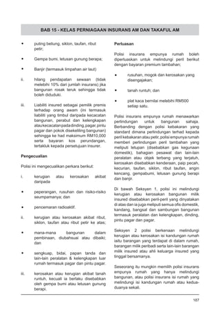 BAB 15 - KELAS PERNIAGAAN INSURANS AM DAN TAKAFUL AM
•	 puting beliung, siklon, taufan, ribut
	 petir;
•	 Gempa bumi, letusan gunung berapa;
•	 Banjir (termasuk limpahan air laut)
ii.	 hilang pendapatan sewaan (tidak
melebihi 10% dari jumlah insurans) jika
bangunan rosak teruk sehingga tidak
boleh diduduki.
iii.	 Liabiliti insured sebagai pemilik premis
terhadap orang awam (ini termasuk
liabiliti yang timbul daripada kecacatan
bangunan, perabut dan kelengkapan
ataukecacatanpadadinding,pagar,pintu
pagar dan pokok disekeliling bangunan)
sehingga ke had maksimum RM10,000
serta bayaran kos perundangan,
tertakluk kepada persetujuan insurer.
Pengecualian
Polisi ini mengecualikan perkara berikut:
i.	 kerugian atau kerosakan akibat
daripada
•	 peperangan, rusuhan dan risiko-risiko
seumpamanya; dan
•	 pencemaran radioaktif.
ii.	 kerugian atau kerosakan akibat ribut,
siklon, taufan atau ribut petir ke atas;
•	 mana-mana bangunan dalam
pembinaan, diubahsuai atau dibaiki;
dan
•	 sengkuap, bidai, papan tanda dan
lain-lain peralatan & kelengkapan luar
rumah termasuk pagar dan pintu pagar.
iii.	 kerosakan atau kerugian akibat tanah
runtuh, kecuali ia berlaku disebabkan
oleh gempa bumi atau letusan gunung
berapi.
Perluasan
Polisi insurans empunya rumah boleh
diperluaskan untuk melindungi peril berikut
dengan bayaran premium tambahan;
•	 rusuhan, mogok dan kerosakan yang
	 disengajakan;
•	 tanah runtuh; dan
•	 plat kaca bernilai melebihi RM500
	 setiap satu.
Polisi insurans empunya rumah menawarkan
perlindungan untuk bangunan sahaja.
Berbanding dengan polisi kebakaran yang
standard dimana perlindungan terhad kepada
peril kebakaran atau petir, polisi empunya rumah
memberi perlindungan peril tambahan yang
meliputi letupan (disebabkan gas kegunaan
domestik), bahagian pesawat dan lain-lain
peralatan atau objek terbang yang terjatuh,
kerosakan disebabkan kenderaan, paip pecah,
kecurian, taufan, siklon, ribut taufan, angin
kencang, gempabumi, letusan gunung berapi
dan banjir.
Di bawah Seksyen 1, polisi ini melindungi
kerugian atau kerosakan bangunan milik
insured disebabkan peril-peril yang dinyatakan
di atas dan ia juga meliputi semua ofis domestik,
kandang, bangsal dan sambungan bangunan
termasuk peralatan dan kelengkapan, dinding,
pintu pagar dan pagar.
Seksyen 2 polisi berkenaan melindungi
kerugian atau kerosakan isi kandungan rumah
iaitu barangan yang terdapat di dalam rumah,
barangan milik peribadi serta lain-lain barangan
milik insured atau ahli keluarga insured yang
tinggal bersamanya.
Seseorang itu mungkin memilih polisi insurans
empunya rumah yang hanya melindungi
bangunan, atau polisi insurans isi rumah yang
melindungi isi kandungan rumah atau kedua-
duanya sekali.
187
 