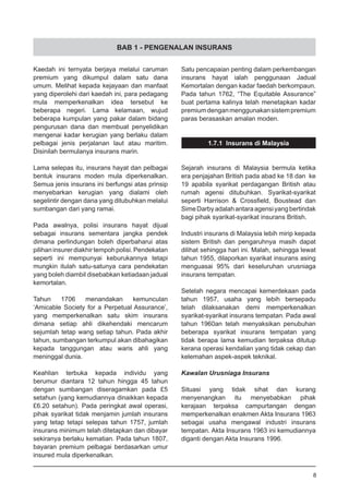 BAB 1 - PENGENALAN INSURANS
Kaedah ini ternyata berjaya melalui caruman
premium yang dikumpul dalam satu dana
umum. Melihat kepada kejayaan dan manfaat
yang diperolehi dari kaedah ini, para pedagang
mula memperkenalkan idea tersebut ke
beberapa negeri. Lama kelamaan, wujud
beberapa kumpulan yang pakar dalam bidang
pengurusan dana dan membuat penyelidikan
mengenai kadar kerugian yang berlaku dalam
pelbagai jenis perjalanan laut atau maritim.
Disinilah bermulanya insurans marin.
Lama selepas itu, insurans hayat dan pelbagai
bentuk insurans moden mula diperkenalkan.
Semua jenis insurans ini berfungsi atas prinsip
menyebarkan kerugian yang dialami oleh
segelintir dengan dana yang ditubuhkan melalui
sumbangan dari yang ramai.
Pada awalnya, polisi insurans hayat dijual
sebagai insurans sementara jangka pendek
dimana perlindungan boleh diperbaharui atas
pilihaninsurerdiakhirtempohpolisi.Pendekatan
seperti ini mempunyai keburukannya tetapi
mungkin itulah satu-satunya cara pendekatan
yang boleh diambil disebabkan ketiadaan jadual
kemortalan.
Tahun 1706 menandakan kemunculan
‘Amicable Society for a Perpetual Assurance’,
yang memperkenalkan satu skim insurans
dimana setiap ahli dikehendaki mencarum
sejumlah tetap wang setiap tahun. Pada akhir
tahun, sumbangan terkumpul akan dibahagikan
kepada tanggungan atau waris ahli yang
meninggal dunia.
Keahlian terbuka kepada individu yang
berumur diantara 12 tahun hingga 45 tahun
dengan sumbangan diseragamkan pada £5
setahun (yang kemudiannya dinaikkan kepada
£6.20 setahun). Pada peringkat awal operasi,
pihak syarikat tidak menjamin jumlah insurans
yang tetap tetapi selepas tahun 1757, jumlah
insurans minimum telah ditetapkan dan dibayar
sekiranya berlaku kematian. Pada tahun 1807,
bayaran premium pelbagai berdasarkan umur
insured mula diperkenalkan.
Satu pencapaian penting dalam perkembangan
insurans hayat ialah penggunaan Jadual
Kemortalan dengan kadar faedah berkompaun.
Pada tahun 1762, “The Equitable Assurance”
buat pertama kalinya telah menetapkan kadar
premiumdenganmenggunakansistempremium
paras berasaskan amalan moden.
1.7.1 Insurans di Malaysia
Sejarah insurans di Malaysia bermula ketika
era penjajahan British pada abad ke 18 dan ke
19 apabila syarikat perdagangan British atau
rumah agensi ditubuhkan. Syarikat-syarikat
seperti Harrison & Crossfield, Boustead dan
SimeDarbyadalahantaraagensiyangbertindak
bagi pihak syarikat-syarikat insurans British.
Industri insurans di Malaysia lebih mirip kepada
sistem British dan pengaruhnya masih dapat
dilihat sehingga hari ini. Malah, sehingga lewat
tahun 1955, dilaporkan syarikat insurans asing
menguasai 95% dari keseluruhan urusniaga
insurans tempatan.
Setelah negara mencapai kemerdekaan pada
tahun 1957, usaha yang lebih bersepadu
telah dilaksanakan demi memperkenalkan
syarikat-syarikat insurans tempatan. Pada awal
tahun 1960an telah menyaksikan penubuhan
beberapa syarikat insurans tempatan yang
tidak berapa lama kemudian terpaksa ditutup
kerana operasi kendalian yang tidak cekap dan
kelemahan aspek-aspek teknikal.
Kawalan Urusniaga Insurans
Situasi yang tidak sihat dan kurang
menyenangkan itu menyebabkan pihak
kerajaan terpaksa campurtangan dengan
memperkenalkan enakmen Akta Insurans 1963
sebagai usaha mengawal industri insurans
tempatan. Akta Insurans 1963 ini kemudiannya
diganti dengan Akta Insurans 1996.
8
 