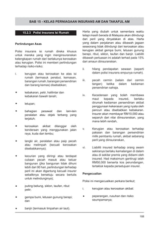 BAB 15 - KELAS PERNIAGAAN INSURANS AM DAN TAKAFUL AM
15.2.3 Polisi Insurans Isi Rumah
Perlindungan Asas
Polisi insurans isi rumah direka khusus
untuk mereka yang ingin menginsuranskan
kelengkapan rumah dari berlakunya kerosakan
atau kerugian. Polisi ini memberi perlindungan
terhadap risiko-risiko;
i.	 kerugian atau kerosakan ke atas isi
rumah (termasuk perabut, kemasan,
barangan rumah, barangan persendirian
dan barang kemas) disebabkan;
•	 kebakaran, petir, halilintar dan
	 kebakaran bawah tanah;
•	 letupan;
•	 bahagian pesawat dan lain-lain
peralatan atau objek terbang yang
terjatuh;
•	 kerosakan akibat dilanggar oleh
kenderaan yang menggunakan jalan
raya, kuda dan lembu;
•	 tangki air, peralatan atau paip pecah
atau melimpah (kecuali kerosakan
disebabkannya);
•	 kecurian yang diiringi atau terdapat
cubaan pecah masuk atau keluar
bangunan (jika bangunan tidak dihuni
lebih dari 90 hari, perlindungan terhadap
peril ini akan digantung kecuali insurer
sebaliknya bersetuju secara bertulis
untuk melindunginya);
•	 puting beliung, siklon, taufan, ribut
	 petir;
•	 gempa bumi, letusan gunung berapi;
	 dan
•	 banjir (termasuk limpahan air laut).
Harta yang diubah untuk sementara waktu
tetapi masih berada di Malaysia akan dilindungi
dari peril yang dinyatakan di atas. Harta
yang dalam perjalanan atau dibawah jagaan
seseorang tidak dilindungi dari kerosakan atau
kerugian akibat gempa bumi, letusan gunung
berapi, ribut, siklon, taufan dan banjir. Liabiliti
dibawah perluasan ini adalah terhad pada 15%
dari amaun diinsuranskan.
ii.	 hilang pendapatan sewaan (seperti
dalam polisi insurans empunya rumah).
iii.	 pecah cermin (selain dari cermin
tangan) ketika dalam kediaman
persendirian sahaja.
iv.	 Kecederaan yang boleh membawa
maut kepada insured, berlaku
dirumah kediaman persendirian akibat
penggunaan kekerasan yang nyata oleh
pencuri atau disebabkan kebakaran.
Insurer akan membayar RM10,000 atau
separuh dari nilai diinsuranskan, yang
mana lebih rendah,
v.	 Kerugian atau kerosakan terhadap
pakaian dan barangan persendirian
milik pembantu rumah, akibat sebarang
peril yang diinsuranskan,
vi.	 Liabiliti insured terhadap orang awam
sekiranya berlaku kemalangan di dalam
atau di sekitar premis yang didiami oleh
insured. Had maksimum gantirugi ialah
RM50,000 berserta kos perundangan,
tertakluk kepada persetujuan insurer.
Pengecualian
Polisi ini mengecualikan perkara berikut;
i.	 kerugian atau kerosakan akibat:
•	 peperangan, rusuhan dan risiko
	 seumpamanya;
188
 