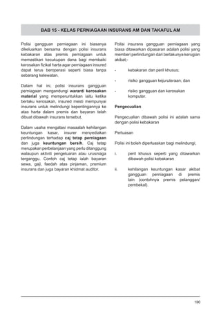 BAB 15 - KELAS PERNIAGAAN INSURANS AM DAN TAKAFUL AM
Polisi gangguan perniagaan ini biasanya
dikeluarkan bersama dengan polisi insurans
kebakaran atas premis perniagaan untuk
memastikan kecukupan dana bagi membaiki
kerosakan fizikal harta agar perniagaan insured
dapat terus beroperasi seperti biasa tanpa
sebarang kelewatan.
Dalam hal ini, polisi insurans gangguan
perniagaan mengandungi waranti kerosakan
material yang memperuntukkan iaitu ketika
berlaku kerosakan, insured mesti mempunyai
insurans untuk melindungi kepentingannya ke
atas harta dalam premis dan bayaran telah
dibuat dibawah insurans tersebut.
Dalam usaha mengatasi masaalah kehilangan
keuntungan kasar, insurer menyediakan
perlindungan terhadap caj tetap perniagaan
dan juga keuntungan bersih. Caj tetap
merupakan perbelanjaan yang perlu ditanggung
walaupun aktiviti pengeluaran atau urusniaga
terganggu. Contoh caj tetap ialah bayaran
sewa, gaji, faedah atas pinjaman, premium
insurans dan juga bayaran khidmat auditor.
Polisi insurans gangguan perniagaan yang
biasa ditawarkan dipasaran adalah polisi yang
memberi perlindungan dari berlakunya kerugian
akibat;-
-	 kebakaran dan peril khusus;
-	 risiko gangguan kejuruteraan; dan
-	 risiko gangguan dan kerosakan
	 komputer.
Pengecualian
Pengecualian dibawah polisi ini adalah sama
dengan polisi kebakaran
Perluasan
Polisi ini boleh diperluaskan bagi melindungi;
i.	 peril khusus seperti yang ditawarkan
	 dibawah polisi kebakaran
ii.	 kehilangan keuntungan kasar akibat
	 gangguan perniagaan di premis
	 lain (contohnya premis pelanggan/
	 pembekal).
190
 
