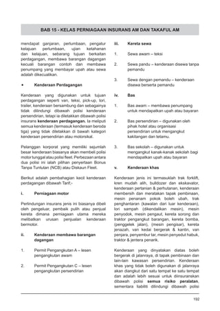 BAB 15 - KELAS PERNIAGAAN INSURANS AM DAN TAKAFUL AM
mendapat ganjaran, perlumbaan, pengatur
kelajuan perlumbaan, ujian ketahanan
dan kelajuan, sebarang tujuan berkaitan
perdagangan, membawa barangan dagangan
kecuali barangan contoh dan membawa
penumpang yang membayar upah atau sewa
adalah dikecualikan.
•	 Kenderaan Perdagangan
Kenderaan yang digunakan untuk tujuan
perdagangan seperti van, teksi, pick-up, lori,
trailer, kenderaan bersambung dan sebagainya
tidak dilindungi dibawah polisi kenderaan
persendirian, tetapi ia diletakkan dibawah polisi
insurans kenderaan perdagangan. Ia meliputi
semua kenderaan (termasuk kenderaan beroda
tiga) yang tidak diletakkan di bawah kategori
kenderaan persendirian atau motorsikal.
Pelanggan korporat yang memiliki sejumlah
besar kenderaan biasanya akan membeli polisi
motor tunggal atau polisi fleet. Perbezaan antara
dua polisi ini ialah pilihan penyertaan Bonus
Tanpa Tuntutan (NCB) atau Diskaun Fleet.
Berikut adalah pembahagian kecil kenderaan
perdagangan dibawah Tarif;-
i.	 Perniagaan motor
Perlindungan insurans jenis ini biasanya dibeli
oleh pengeluar, pembaik pulih atau penjual
kereta dimana perniagaan utama mereka
melibatkan urusan penjualan kenderaan
bermotor.
ii.	 Kenderaan membawa barangan
	 dagangan
1.	 Permit Pengangkutan A – lesen
	 pengangkutan awam
2.	 Permit Pengangkutan C – lesen
	 pengangkutan persendirian
iii.	 Kereta sewa
1.	 Sewa awam – teksi
2.	 Sewa pandu – kenderaan disewa tanpa
	 pemandu
3.	 Sewa dengan pemandu – kenderaan
	 disewa berserta pemandu
iv.	 Bas
1.	 Bas awam – membawa penumpang
	 untuk mendapatkan upah atau bayaran
2.	 Bas persendirian – digunakan oleh
	 pihak hotel atau organisasi
	 persendirian untuk mengangkut
	 kakitangan dan tetamu.
3.	 Bas sekolah – digunakan untuk
	 mengangkut kanak-kanak sekolah bagi
	 mendapatkan upah atau bayaran
v.	 Kenderaan khas
Kenderaan jenis ini termasuklah trak forklift,
kren mudah alih, bulldozer dan ekskavator,
kenderaan pertanian & perhutanan, kenderaan
membersih dan meratakan tapak pembinaan,
mesin penanam pokok boleh ubah, trak
penghantaran (kawalan dari luar kenderaan),
lori sampah (dikendalikan mesin), mesin
penyodok, mesin pengaut, kereta sorong dan
traktor pengangkut barangan, kereta bomba,
(penggelek jalan), (mesin pengisar), kereta
jenazah, van kedai bergerak & kantin, van
penjara, penyembur tar, mesin penyedut habuk,
traktor & jentera penarik.
Kenderaan yang dinyatakan diatas boleh
bergerak di jalanraya, di tapak pembinaan dan
lain-lain kawasan persendirian. Kenderaan
khas yang tidak boleh digunakan di jalanraya
akan diangkut dari satu tempat ke satu tempat
dan adalah lebih sesuai untuk diinsuranskan
dibawah polisi semua risiko peralatan,
sementara liabiliti dilindungi dibawah polisi
192
 