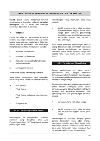 BAB 15 - KELAS PERNIAGAAN INSURANS AM DAN TAKAFUL AM
liabiliti awam kerana kenderaan tersebut
sememangnya digunakan sebagai peralatan
perniagaan (tool of trade), dan bukannya
kenderaan digunakan di jalanraya.
•	 Motosikal
Kenderaan jenis ini termasuklah motosikal
berserta atau tanpa kereta sisi (side-car), skuter,
basikal automatik atau basikal yang dijalankan
secara bantuan mekanikal. Tarif seterusnya
mengkategorikan kelas motosikal ini kepada;
i.	 motosikal persendirian;
ii.	 motosikal perdagangan;
iii.	 motosikal (dengan atau tanpa kereta
	 sisi) untuk disewa
iv.	 perniagaan motosikal
Jenis-jenis Utama Perlindungan Motor
Jenis utama perlindungan yang ditawarkan
untuk setiap kelas kenderaan bermotor adalah;
•	 Akta sahaja;
•	 Pihak Ketiga;
•	 Pihak Ketiga, Kebakaran dan Kecurian;
	 dan
•	 Komprehensif
15.3.1 Perlindungan Akta Sahaja
Perlindungan ini menyediakan indemniti
minimum yang diwajibkan oleh Akta
PengangkutanJalan1987,jugadikenalisebagai
perlindungan ‘Akta’.
Perlindungan yang diperlukan ialah yang
meliputi:
•	 liabiliti undang-undang atas kematian
atau kecederaan anggota badan pihak
ketiga (tidak termasuk penumpang)
disebabkan atau akibat dari penggunaan
kenderaan bermotor milik insured di
atas jalan raya.
Pada masa sekarang, perlindungan akta ini
jarang ditawarkan atas permintaan pemegang
polisi kerana perlindungan ini biasanya
dikhaskan untuk situasi tertentu sahaja iaitu
apabila risiko yang terlalu buruk atau amat
tinggi.
15.3.2 Perlindungan Pihak Ketiga
Bentuk perlindungan ini sama seperti
perlindungan Akta, dengan tambahan
perlindungan liabiliti kerosakan atau kerugian
hartapihakketigaakibatpenggunaankenderaan
insured di atas jalanraya.
Perlindungan pihak ketiga biasanya merupakan
pilihan terakhir pemegang polisi kerana
perlindungan yang ditawarkan tidak melindungi
kerugian atau kerosakan kenderaan milik
pemegang polisi, dan perlindungan dihadkan
kepada;
•	 kerosakan harta milik pihak ketiga
•	 liabiliti undang-undang atas kematian
	 dan kecederaan anggota badan pihak
	 ketiga
Perlindungan ini biasanya menjadi pilihan
pemilik kenderaan yang tidak mampu
membayar premium yang lebih tinggi untuk
nilai/harga pasaran kenderaan yang rendah
atau usia kenderaan telah melepasi had
penerimaan perlindungan komprehensif.
193
 
