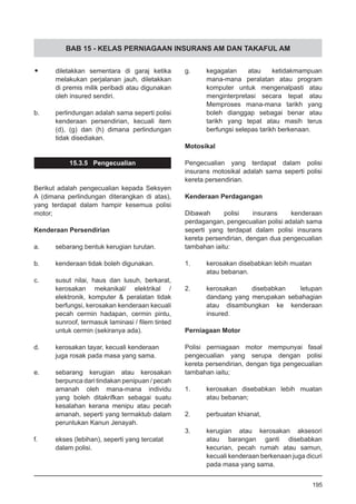 BAB 15 - KELAS PERNIAGAAN INSURANS AM DAN TAKAFUL AM
•	 diletakkan sementara di garaj ketika
melakukan perjalanan jauh, diletakkan
di premis milik peribadi atau digunakan
oleh insured sendiri.
b.	 perlindungan adalah sama seperti polisi
kenderaan persendirian, kecuali item
(d), (g) dan (h) dimana perlindungan
tidak disediakan.
15.3.5 Pengecualian
Berikut adalah pengecualian kepada Seksyen
A (dimana perlindungan diterangkan di atas),
yang terdapat dalam hampir kesemua polisi
motor;
Kenderaan Persendirian
a.	 sebarang bentuk kerugian turutan.
b.	 kenderaan tidak boleh digunakan.
c.	 susut nilai, haus dan lusuh, berkarat,
kerosakan mekanikal/ elektrikal /
elektronik, komputer & peralatan tidak
berfungsi, kerosakan kenderaan kecuali
pecah cermin hadapan, cermin pintu,
sunroof, termasuk laminasi / filem tinted
untuk cermin (sekiranya ada).
d.	 kerosakan tayar, kecuali kenderaan
	 juga rosak pada masa yang sama.
e.	 sebarang kerugian atau kerosakan
berpunca dari tindakan penipuan / pecah
amanah oleh mana-mana individu
yang boleh ditakrifkan sebagai suatu
kesalahan kerana menipu atau pecah
amanah, seperti yang termaktub dalam
peruntukan Kanun Jenayah.
f.	 ekses (lebihan), seperti yang tercatat
	 dalam polisi.
g.	 kegagalan atau ketidakmampuan
mana-mana peralatan atau program
komputer untuk mengenalpasti atau
menginterpretasi secara tepat atau
Memproses mana-mana tarikh yang
boleh dianggap sebagai benar atau
tarikh yang tepat atau masih terus
berfungsi selepas tarikh berkenaan.
Motosikal
Pengecualian yang terdapat dalam polisi
insurans motosikal adalah sama seperti polisi
kereta persendirian.
Kenderaan Perdagangan
Dibawah polisi insurans kenderaan
perdagangan, pengecualian polisi adalah sama
seperti yang terdapat dalam polisi insurans
kereta persendirian, dengan dua pengecualian
tambahan iaitu:
1.	 kerosakan disebabkan lebih muatan
	 atau bebanan.
2.	 kerosakan disebabkan letupan
dandang yang merupakan sebahagian
atau disambungkan ke kenderaan
insured.
Perniagaan Motor
Polisi perniagaan motor mempunyai fasal
pengecualian yang serupa dengan polisi
kereta persendirian, dengan tiga pengecualian
tambahan iaitu;
1.	 kerosakan disebabkan lebih muatan
	 atau bebanan;
2.	 perbuatan khianat,
3.	 kerugian atau kerosakan aksesori
atau barangan ganti disebabkan
kecurian, pecah rumah atau samun,
kecuali kenderaan berkenaan juga dicuri
pada masa yang sama.
195
 