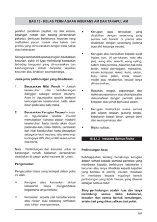 BAB 15 - KELAS PERNIAGAAN INSURANS AM DAN TAKAFUL AM
•	 Kerugian atau kerosakan yang
disabitkan dengan seseorang yang
secara sah berada di premis atau
disabitkan dengan seseorang pekerja
atau ahli keluarga insured;
•	 Kerugian atau kerosakan kepada surat
ikatan, bon, bil pertukaran, nota aku
janji, wang atau sekuriti, wang syiling,
setem, batu permata, dokumen hak milik
tanah, rekod perniagaan, manuskrip,
sistem komputer, rekod, kurio, ukiran,
buku lama, pelan, corak, acuan,
model atau rekabentuk, kecuali ianya
diinsuranskan;
•	 Rusuhan, mogok, peperangan dan
risiko seumpamanya atau dirampas atau
dimusnahkan dengan perintah pihak
kerajaan atau pihak berkuasa awam;
•	 Kerugian disebabkan kuasa semula
jadi seperti letusan gunung berapi,
kebakaran bawah tanah, gempa bumi
dan seumpamanya; dan
•	 Risiko nuklear.
15.4.1.2 Insurans Semua Risiko
Perlindungan Asas
Ketidakpastian tentang berlakunya kerugian
adalah terhad kepada samada peristiwa yang
membawa kepada berlakunya kebakaran /
kecurian atau ianya dihadkan kepada kejadian
yang berlaku di premis insured. Keadaan
ini membawa kepada wujudnya bentuk
perlindungan yang lebih meluas, yang dikenali
sebagai ‘semua risiko’
Skop perlindungan adalah luas dan ianya
melindungi semua risiko kebakaran,
kecurian dan semua bentuk kemalangan,
selain dari yang dikecualikan dari polisi.
197
perabut, peralatan pejabat, loji dan jentera,
barangan rumah dan barang persendirian
pekerja), berikutan berlakunya kecurian yang
melibatkan pecah masuk atau keluar dari
premis yang diinsuranskan dengan cara paksa
atau kekerasan.
Sebagaitambahankepadakerugiandisebabkan
kecurian, polisi ini juga melindungi kerosakan
terhadap bangunan yang diinsuranskan dan
kandungannya akibat daripada kejadian
kecurian atau tindakan seumpamanya.
Jenis-jenis perlindungan yang disediakan:
1. 	 Berasaskan Nilai Penuh – Jumlah
keseluruhan nilai harta/barangan
dianggap sebagai amaun insurans.
Asas ini digunapakai apabila terdapat
kemungkinan keseluruhan harta akan
dicuri pada satu-satu masa.
2.	 Berasaskan Kerugian Terawal – asas
ini digunapakai apabila insured
memutuskan bahawa adalah mustahil
keseluruhan harta benda akan dicuri
padasatu-satumasa.Olehitu,peratusan
dari nilai keseluruhan harta ditetapkan
sebagai amaun insurans, iaitu sekurang-
kurangnya 20% dari jumlah keseluruhan
nilai harta.
Nota : Perlindungan dari kecurian untuk isi
kandungan rumah kediaman persendirian
disediakan di bawah polisi insurans isi rumah.
Pengecualian
Pengecualian biasa yang terdapat dalam polisi
ini ialah:
•	 Kerugian atau kerosakan akibat
kebakaran tanpa mengambilkira
bagaimana ianya berlaku;
•	 Kerosakan kepada plat kaca/berwarna
atau hiasan atau sebarang perhiasan
atau tulisan seumpamanya;
 