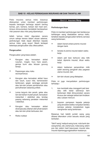 BAB 15 - KELAS PERNIAGAAN INSURANS AM DAN TAKAFUL AM
Polisi insurans semua risiko biasanya
dikeluarkan untuk memberi perlindungan
kepada barangan berharga seperti barang
kemas, jam, kamera, lukisan dan hasil seni.
Amaun diinsuranskan hendaklah berdasarkan
nilai pasaran atau nilai yang dipersetujui.
Istilah ‘semua risiko’ digunakan secara
umum sahaja kerana dalam situasi sebenar,
perlindungan tidak dapat diberikan kepada
semua risiko yang wujud. Masih terdapat
beberapa pengecualian atau dikecualikan.
Pengecualian
Pengecualian yang biasa adalah;
•	 Kerugian atau kerosakan akibat
rusuhan, mogok, huru hara awam,
gempa bumi atau letusan gunung
berapi;
•	 Peperangan atau risiko
seumpamanya;
•	 Kerugian atau kerosakan akibat haus
dan lusuh, susut nilai, kemerosotan
berterusan, gegat, serangga perosak
atau lain-lain proses pembersihan atau
pemuliharaan sebarang artikel;
•	 Lensa terguris dan pecah, gelas atau
lain-lain bahan mudah pecah, kerosakan
mekanikal / elektrikal atau tersilap
pasang sebarang peralatan mekanikal
/ elektrikal;
•	 Kerugian atau kerosakan akibat
dirampasatauditahanolehpihakkastam
atau lain-lain pihak berkuasa; dan
•	 Risiko nuklear
15.4.1.3 Insurans Wang
Perlindungan Asas
Polisi ini memberi perlindungan dari berlakunya
kehilangan wang disebabkan semua risiko,
tertakluk kepada pengecualian tertentu semasa
wang berkenaan;
•	 dalam transit antara premis insured
dengan bank
•	 berada di premis insured dalam waktu
kerja
•	 dalam peti besi berkunci atau bilik
kebal, dipremis insured, diluar waktu
kerja
•	 dalam kediaman persendirian milik
salah seorang pengarah atau pegawai
utama insured; dan
•	 lain-lain situasi yang ditetapkan.
Polisi ini juga menyediakan perlindungan
terhadap:-
1.	 kos membaiki atau mengganti peti besi
atau bilik kebal sekiranya item
berkenaan tidak diinsuranskan secara
khusus dan sebagai akibat dari tindakan
atau cubaan mencuri;
2.	 bayaran pampasan kepada pekerja
yang tercedera ketika rompakan berlaku
semasa pekerja menjalankan tugas
menghantar wang berkenaan.
Biasanya had liabiliti jumlah wang yang
dibawa dikenakan untuk sesuatu situasi yang
berkaitan.
Takrif ‘wang’ meliputi wang tunai, nota bank dan
wangkertas,cek,arahanpos,matawang,setem
pos dan setem hasil kepunyaan insured atau
insured dipertanggungjawabkan keatasnya.
198
 