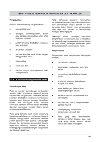 BAB 15 - KELAS PERNIAGAAN INSURANS AM DAN TAKAFUL AM
Pengecualian
Polisi ini tidak melindungi kerugian akibat:-
a.	 pekerja tidak jujur;
b.	 dirampas, dimiliknegarakan, diarah
atau sengaja dimusnahkan oleh pihak
berkuasa kerajaan;
c.	 jumlah terkurang disebabkan kesilapan
atau tertinggal;
d.	 di luar had kawasan;
e.	 peti besi atau bilik kebal dibuka dengan
menggunakan kunci;
f.	 risiko nuklear;
g.	 susut nilai; dan
h.	 rusuhan, mogok, peperangan dan risiko
seumpamanya.
15.4.1.4 Insurans Barangan Dalam Transit
Perlindungan Asas
Polisi ini memberi perlindungan berdasarkan
‘semua risiko’, membayar gantirugi kepada
insured atas kerugian atau kerosakan kepada
barangan disebabkan kebakaran, kemalangan,
kecurian atau disamun semasa dimuatkan,
dibawa atau dipunggah turun daripada
kenderaan bermotor berserta trailer, dan ketika
disimpan sementara semasa dalam transit
dimana-mana di Malaysia.
Polisi yang berbeza boleh dibeli bergantung
kepada samada barangan berkenaan diangkut
dengan menggunakan kenderaan peribadi
pemilik atau kenderaan syarikat. Sehubungan
dengan itu, kenderaan pengangkut barang
sepatutnya dilindungi insurans kerana ia
bertanggungjawab atas barangan yang dibawa
dan dibawah jagaannya.
Polisi berkenaan biasanya menawarkan
perlindungan tahunan yang boleh diperbaharui
atau perlindungan jangka pendek ke atas
barangan dalam transit yang menggunakan
jalan raya atau keretapi di Semenanjung
Malaysia dan Singapura.
Sekiranya transit barangan melibatkan
penghantaran ke luar negara, atau ia melibatkan
perjalanandenganmenggunakanpengangkutan
air atau udara, barangan berkenaan perlu
dilindungi dibawah polisi insurans marin.
Pengecualian
Pengecualian biasa yang terdapat dalam polisi
ini ialah;-
•	 pencemaran radioaktif;
•	 peperangan, rusuhan dan huru-hara
awam;
•	 gempa bumi dan kebakaran bawah
tanah;
•	 anai-anai, serangga, kelembapan,
kulapok atau karat;
•	 lewat, kehilangan pasaran atau
sebarang kerugian turutan;
•	 kemerosotan dan perubahan secara
semula jadi;
•	 kecurian atau samun yang melibatkan
pekerja insured;
•	 barangan yang dibawa oleh
pengembara komersil; dan
•	 harta yang tidak diinsuranskan,
contohnya; bahan letupan, asid, nota
bank, wang kertas, sekuriti, barang
kemas dan rekod perniagaan.
199
 