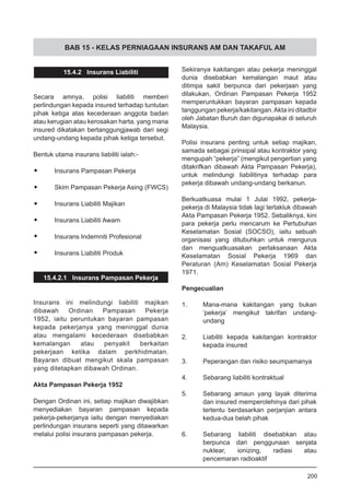 BAB 15 - KELAS PERNIAGAAN INSURANS AM DAN TAKAFUL AM
15.4.2 Insurans Liabiliti
Secara amnya, polisi liabiliti memberi
perlindungan kepada insured terhadap tuntutan
pihak ketiga atas kecederaan anggota badan
atau kerugian atau kerosakan harta, yang mana
insured dikatakan bertanggungjawab dari segi
undang-undang kepada pihak ketiga tersebut.
Bentuk utama insurans liabiliti ialah:-
•	 Insurans Pampasan Pekerja
•	 Skim Pampasan Pekerja Asing (FWCS)
•	 Insurans Liabiliti Majikan
•	 Insurans Liabiliti Awam
•	 Insurans Indemniti Profesional
•	 Insurans Liabiliti Produk
15.4.2.1 Insurans Pampasan Pekerja
Insurans ini melindungi liabiliti majikan
dibawah Ordinan Pampasan Pekerja
1952, iaitu peruntukan bayaran pampasan
kepada pekerjanya yang meninggal dunia
atau mengalami kecederaan disebabkan
kemalangan atau penyakit berkaitan
pekerjaan ketika dalam perkhidmatan.
Bayaran dibuat mengikut skala pampasan
yang ditetapkan dibawah Ordinan.
Akta Pampasan Pekerja 1952
Dengan Ordinan ini, setiap majikan diwajibkan
menyediakan bayaran pampasan kepada
pekerja-pekerjanya iaitu dengan menyediakan
perlindungan insurans seperti yang ditawarkan
melalui polisi insurans pampasan pekerja.
Sekiranya kakitangan atau pekerja meninggal
dunia disebabkan kemalangan maut atau
ditimpa sakit berpunca dari pekerjaan yang
dilakukan, Ordinan Pampasan Pekerja 1952
memperuntukkan bayaran pampasan kepada
tanggungan pekerja/kakitangan.Akta ini ditadbir
oleh Jabatan Buruh dan digunapakai di seluruh
Malaysia.
Polisi insurans penting untuk setiap majikan,
samada sebagai prinsipal atau kontraktor yang
mengupah “pekerja” (mengikut pengertian yang
ditakrifkan dibawah Akta Pampasan Pekerja),
untuk melindungi liabilitinya terhadap para
pekerja dibawah undang-undang berkanun.
Berkuatkuasa mulai 1 Julai 1992, pekerja-
pekerja di Malaysia tidak lagi tertakluk dibawah
Akta Pampasan Pekerja 1952. Sebaliknya, kini
para pekerja perlu mencarum ke Pertubuhan
Keselamatan Sosial (SOCSO), iaitu sebuah
organisasi yang ditubuhkan untuk mengurus
dan menguatkuasakan perlaksanaan Akta
Keselamatan Sosial Pekerja 1969 dan
Peraturan (Am) Keselamatan Sosial Pekerja
1971.
Pengecualian
1.	 Mana-mana kakitangan yang bukan
‘pekerja’ mengikut takrifan undang-
undang
2.	 Liabiliti kepada kakitangan kontraktor
kepada insured
3.	 Peperangan dan risiko seumpamanya
4.	 Sebarang liabiliti kontraktual
5.	 Sebarang amaun yang layak diterima
dan insured memperolehinya dari pihak
tertentu berdasarkan perjanjian antara
kedua-dua belah pihak
6.	 Sebarang liabiliti disebabkan atau
berpunca dari penggunaan senjata
nuklear, ionizing, radiasi atau
pencemaran radioaktif
200
 
