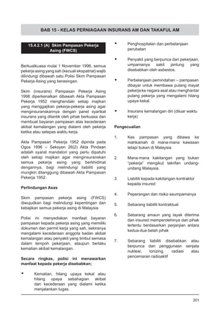 BAB 15 - KELAS PERNIAGAAN INSURANS AM DAN TAKAFUL AM
15.4.2.1 (A) Skim Pampasan Pekerja
Asing (FWCS)
Berkuatkuasa mulai 1 November 1996, semua
pekerja asing yang sah (kecuali ekspatriat) wajib
dilindungi dibawah satu Polisi Skim Pampasan
Pekerja Asing yang berasingan.
Skim (insurans) Pampasan Pekerja Asing
1998 diperkenalkan dibawah Akta Pampasan
Pekerja 1952 menghendaki setiap majikan
yang menggajikan pekerja-pekerja asing agar
menginsuranskannya dengan panel syarikat
insurans yang dilantik oleh pihak berkuasa dan
membuat bayaran pampasan atas kecederaan
akibat kemalangan yang dialami oleh pekerja
ketika atau selepas waktu kerja.
Akta Pampasan Pekerja 1952 dipinda pada
Ogos 1996 – Seksyen 26(2) Akta Pindaan
adalah syarat mandatori yang perlu dipatuhi
oleh setiap majikan agar menginsuranskan
semua pekerja asing yang berkhidmat
dengannya, bagi melindungi liabiliti yang
mungkin ditanggung dibawah Akta Pampasan
Pekerja 1952.
Perlindungan Asas
Skim pampasan pekerja asing (FWCS)
diwujudkan bagi melindungi kepentingan dan
kebajikan semua pekerja asing di Malaysia
Polisi ini menyediakan manfaat bayaran
pampasan kepada pekerja asing yang memiliki
dokumen dan permit kerja yang sah, sekiranya
mengalami kecederaan anggota badan akibat
kemalangan atau penyakit yang timbul semasa
dalam tempoh pekerjaan, ataupun berlaku
kematian akibat kemalangan.
Secara ringkas, polisi ini menawarkan
manfaat kepada pekerja disebabkan;
•	 Kematian, hilang upaya kekal atau
hilang upaya sebahagian akibat
dari kecederaan yang dialami ketika
menjalankan tugas.
•	 Penghospitalan dan perbelanjaan
perubatan
•	 Penyakit yang berpunca dari pekerjaan,
umpamanya sakit jantung yang
disebabkan oleh asbestos.
•	 Perbelanjaan pemindahan – pampasan
dibayar untuk membawa pulang mayat
pekerja ke negara asal atau menghantar
pulang pekerja yang mengalami hilang
upaya kekal.
•	 Insurans kemalangan diri (diluar waktu
kerja)
Pengecualian
1.	 Kes pampasan yang dibawa ke
mahkamah di mana-mana kawasan
tetapi bukan di Malaysia.
2.	 Mana-mana kakitangan yang bukan
“pekerja” mengikut takrifan undang-
undang Malaysia.
3.	 Liabiliti kepada kakitangan kontraktor
kepada insured
4.	 Peperangan dan risiko seumpamanya
5.	 Sebarang liabiliti kontraktual
6.	 Sebarang amaun yang layak diterima
dan insured memperolehinya dari pihak
tertentu berdasarkan perjanjian antara
kedua-dua belah pihak
7.	 Sebarang liabiliti disebabkan atau
berpunca dari penggunaan senjata
nuklear, ionizing, radiasi atau
pencemaran radioaktif
201
 
