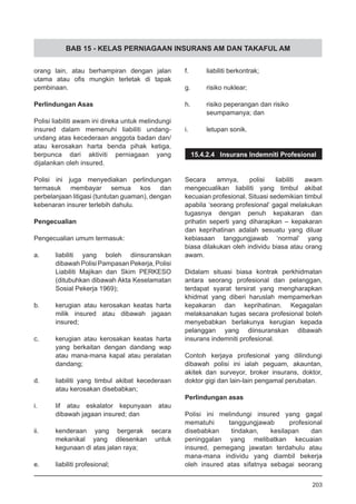 BAB 15 - KELAS PERNIAGAAN INSURANS AM DAN TAKAFUL AM
orang lain, atau berhampiran dengan jalan
utama atau ofis mungkin terletak di tapak
pembinaan.
Perlindungan Asas
Polisi liabiliti awam ini direka untuk melindungi
insured dalam memenuhi liabiliti undang-
undang atas kecederaan anggota badan dan/
atau kerosakan harta benda pihak ketiga,
berpunca dari aktiviti perniagaan yang
dijalankan oleh insured.
Polisi ini juga menyediakan perlindungan
termasuk membayar semua kos dan
perbelanjaan litigasi (tuntutan guaman), dengan
kebenaran insurer terlebih dahulu.
Pengecualian
Pengecualian umum termasuk:
a.	 liabiliti yang boleh diinsuranskan
dibawah Polisi Pampasan Pekerja, Polisi
Liabiliti Majikan dan Skim PERKESO
(ditubuhkan dibawah Akta Keselamatan
Sosial Pekerja 1969);
b.	 kerugian atau kerosakan keatas harta
milik insured atau dibawah jagaan
insured;
c.	 kerugian atau kerosakan keatas harta
yang berkaitan dengan dandang wap
atau mana-mana kapal atau peralatan
dandang;
d.	 liabiliti yang timbul akibat kecederaan
atau kerosakan disebabkan;
i.	 lif atau eskalator kepunyaan atau
dibawah jagaan insured; dan
ii.	 kenderaan yang bergerak secara
mekanikal yang dilesenkan untuk
kegunaan di atas jalan raya;
e.	 liabiliti profesional;
f.	 liabiliti berkontrak;
g.	 risiko nuklear;
h.	 risiko peperangan dan risiko
seumpamanya; dan
i.	 letupan sonik.
15.4.2.4 Insurans Indemniti Profesional
Secara amnya, polisi liabiliti awam
mengecualikan liabiliti yang timbul akibat
kecuaian profesional. Situasi sedemikian timbul
apabila ‘seorang profesional’ gagal melakukan
tugasnya dengan penuh kepakaran dan
prihatin seperti yang diharapkan – kepakaran
dan keprihatinan adalah sesuatu yang diluar
kebiasaan tanggungjawab ‘normal’ yang
biasa dilakukan oleh individu biasa atau orang
awam.
Didalam situasi biasa kontrak perkhidmatan
antara seorang profesional dan pelanggan,
terdapat syarat tersirat yang mengharapkan
khidmat yang diberi haruslah mempamerkan
kepakaran dan keprihatinan. Kegagalan
melaksanakan tugas secara profesional boleh
menyebabkan berlakunya kerugian kepada
pelanggan yang diinsuranskan dibawah
insurans indemniti profesional.
Contoh kerjaya profesional yang dilindungi
dibawah polisi ini ialah peguam, akauntan,
akitek dan surveyor, broker insurans, doktor,
doktor gigi dan lain-lain pengamal perubatan.
Perlindungan asas
Polisi ini melindungi insured yang gagal
mematuhi tanggungjawab profesional
disebabkan tindakan, kesilapan dan
peninggalan yang melibatkan kecuaian
insured, pemegang jawatan terdahulu atau
mana-mana individu yang diambil bekerja
oleh insured atas sifatnya sebagai seorang
203
 