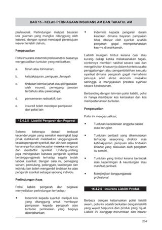 BAB 15 - KELAS PERNIAGAAN INSURANS AM DAN TAKAFUL AM
profesional. Perlindungan meliputi bayaran
kos guaman yang mungkin ditanggung oleh
insured, dengan syarat mendapat persetujuan
insurer terlebih dahulu.
Pengecualian
Polisi insurans indemniti profesional ini biasanya
mengecualikan tuntutan yang melibatkan;
a.	 fitnah atau tohmahan;
b.	 ketidakjujuran, penipuan, Jenayah
c.	 tindakan berniat jahat atau pengabaian
oleh insured, pemegang jawatan
terdahulu atau pekerjanya;
d.	 pencemaran radioaktif; dan
e.	 insured boleh mendapat pampasan
dari polisi lain
15.4.2.5 Liabiliti Pengarah dan Pegawai
Selama beberapa dekad, terdapat
kecenderungan yang semakin meningkat bagi
pihak mahkamah meletakkan tanggungjawab
ke atas pengarah syarikat, dan lain-lain pegawai
kanan syarikat atas kecuaian mereka mengurus
dan mentadbir syarikat. Undang-undang
juga menegaskan bahawa pengarah syarikat
bertanggungjawab terhadap segala tindak
tanduk syarikat. Dengan cara ini, pemegang
saham, pemiutang, pelanggan, kakitangan dan
individu lain boleh mengambil tindakan ke atas
pengarah syarikat sebagai seorang individu.
Perlindungan Asas
Polisi liabiliti pengarah dan pegawai
menyediakan perlindungan terhadap;-
•	 Indemniti kepada syarikat meliputi kos
yang ditanggung untuk membayar
pampasan kepada pengarah atas
tuntutan pembelaan yang berjaya
dipertahankan;
•	 Indemniti kepada pengarah dalam
keadaan dimana bayaran pampasan
tidak dibayar oleh syarikat apabila
pengarah gagal mempertahankan
kesnya di mahkamah.
Liabiliti mungkin timbul kerana cuai atau
kurang cekap ketika melaksanakan tugas,
contohnya memberi nasihat secara cuai dan
mengelirukan khususnya dalam konteks usaha
penggabungan atau pengambilalihan sesuatu
syarikat dimana pengarah gagal memahami
petunjuk arah aliran ekonomi masakini
sehingga ia menjejaskan prestasi syarikat
secara keseluruhan.
Berbanding dengan lain-lain polisi liabiliti, polisi
ini hanya membayar kos kerosakan dan kos
mempertahankan tuntutan.
Pengecualian
Polisi ini mengecualikan;
•	 Tuntutan kecederaan anggota badan
atau kerugian
•	 Tuntutan peribadi yang dikemukakan
terhadap seseorang direktor atas
ketidakjujuran, penipuan atau tindakan
khianat yang dilakukan oleh pengarah
itu sendiri.
•	 Tuntutan yang timbul kerana bertindak
atas kepentingan & keuntungan atau
manfaat peribadi.
•	 Mengingkari tanggungjawab
profesional
15.4.2.6 Insurans Liabiliti Produk
Berbeza dengan kebanyakan polisi liabiliti
awam, polisi ini adalah berkaitan dengan liabiliti
yang wujud berpunca dari produk yang dijual.
Liabiliti ini dianggap merumitkan dan insurer
204
 