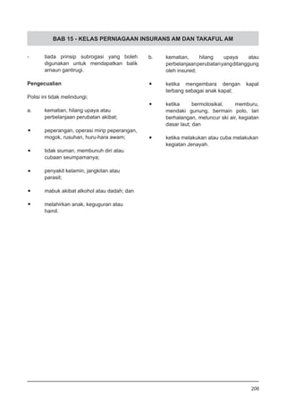 BAB 15 - KELAS PERNIAGAAN INSURANS AM DAN TAKAFUL AM
-	 tiada prinsip subrogasi yang boleh
digunakan untuk mendapatkan balik
amaun gantirugi.
Pengecualian
Polisi ini tidak melindungi;
a.	 kematian, hilang upaya atau
perbelanjaan perubatan akibat;
•	 peperangan, operasi mirip peperangan,
mogok, rusuhan, huru-hara awam;
•	 tidak siuman, membunuh diri atau
cubaan seumpamanya;
•	 penyakit kelamin, jangkitan atau
parasit;
•	 mabuk akibat alkohol atau dadah; dan
•	 melahirkan anak, keguguran atau
hamil.
b.	 kematian, hilang upaya atau
perbelanjaanperubatanyangditanggung
oleh insured;
•	 ketika mengembara dengan kapal
terbang sebagai anak kapal;
•	 ketika bermotosikal, memburu,
mendaki gunung, bermain polo, lari
berhalangan, meluncur ski air, kegiatan
dasar laut; dan
•	 ketika melakukan atau cuba melakukan
kegiatan Jenayah.
206
 