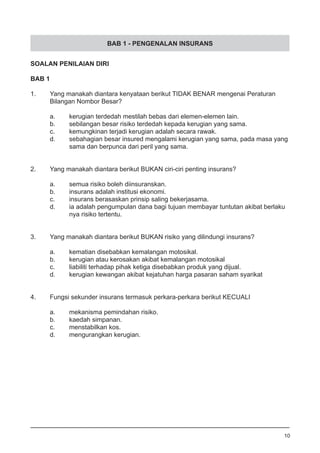 BAB 1 - PENGENALAN INSURANS
SOALAN PENILAIAN DIRI
BAB 1
1.	 Yang manakah diantara kenyataan berikut TIDAK BENAR mengenai Peraturan
	 Bilangan Nombor Besar?
a.	 kerugian terdedah mestilah bebas dari elemen-elemen lain.
b.	 sebilangan besar risiko terdedah kepada kerugian yang sama. 	
c.	 kemungkinan terjadi kerugian adalah secara rawak.
d.	 sebahagian besar insured mengalami kerugian yang sama, pada masa yang
	 sama dan berpunca dari peril yang sama.
2.	 Yang manakah diantara berikut BUKAN ciri-ciri penting insurans?
a.	 semua risiko boleh diinsuranskan.
b.	 insurans adalah institusi ekonomi.
c.	 insurans berasaskan prinsip saling bekerjasama.
d.	 ia adalah pengumpulan dana bagi tujuan membayar tuntutan akibat berlaku	
	 nya risiko tertentu.
3.	 Yang manakah diantara berikut BUKAN risiko yang dilindungi insurans?
a.	 kematian disebabkan kemalangan motosikal.
b.	 kerugian atau kerosakan akibat kemalangan motosikal
c.	 liabiliti terhadap pihak ketiga disebabkan produk yang dijual.
d.	 kerugian kewangan akibat kejatuhan harga pasaran saham syarikat
4.	 Fungsi sekunder insurans termasuk perkara-perkara berikut KECUALI
a.	 mekanisma pemindahan risiko.
b.	 kaedah simpanan.
c.	 menstabilkan kos.				
d.	 mengurangkan kerugian.
10
 