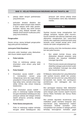 BAB 15 - KELAS PERNIAGAAN INSURANS AM DAN TAKAFUL AM
b.	 pekerja dalam tempoh perkhidmatan
yang berterusan;
c.	 perbuatan tersebut diketahui dan
dilaporkan dalam tempoh tidak melebihi
6 bulan selepas tarikh letak jawatan,
kematian, dipecat, atau tarikh bersara
pekerja yang didapati bersalah atau
selepas tamat tempoh kuatkuasa polisi;
yang mana terdahulu.
Pengecualian
Secara amnya, jarang terdapat pengecualian
bagi polisi jaminan kesetiaan.
Jenis-jenis Polisi Kesetiaan
Jenis-jenis polisi kesetiaan yang dikeluarkan
oleh insurer adalah seperti berikut;
a.	 Polisi individu
Polisi ini melindungi pekerja yang
dinamakan untuk amaun yang telah
ditetapkan
b.	 Polisi Kolektif
Dinamakan secara kolektif – polisi
ini memasukkan senarai yang
mengandungi nama dan tugas individu
yang dijamin.Amaun jaminan ditetapkan
bagi setiap nama, samada amaun bagi
setiap individu atau amaun terapung
keseluruhan.
Tidak dinamakan secara kolektif –
polisi ini melindungi majikan terhadap
kerugian disebabkan ketidakjujuran atau
penipuan pekerja dari kategori tertentu
seperti pengurus, juruwang, penjaga
stor dan kerani.
c.	 Polisi Sarwa (menyeluruh)
Polisi ini melindungi majikan terhadap
kerugian akibat ketidakjujuran atau
penipuan oleh semua pekerja tanpa
menyenaraikan nama atau kedudukan
mereka.
15.4.4.2 Bon
Syarikat insurans kerap mengeluarkan bon
sebagai tambahan kepada polisi insurans.
Insurer bukanlah satu-satunya organisasi yang
dibenarkan mengeluarkan bon; mana-mana
individu atau organisasi (contohnya bank) yang
bersedia untuk menjadi penaja jamin untuk
individu lain boleh mengeluarkan bon.
Adalah penting untuk kita membezakan antara
bon dan polisi insurans:
•	 Bon adalah kontrak khusus yang
dikeluarkan dibawah perjanjian yang
dimeterai dan biasanya melibatkan
hubungan tiga pihak
•	 Polisi insurans secara perundangannya
ditakrifkan sebagai suatu kontrak mudah
yang melibatkan hubungan dua pihak
iaitu insured dan insurer.
Di Malaysia, kebanyakan bon yang dikeluarkan
oleh syarikat insurans adalah bon prestasi,
sementara lain-lain jenis bon yang dikeluarkan
termasuklah bon tender, bon pembayaran
pendahuluan, bon selenggara dan bon
membekal.
Bon perniagaan biasanya tidak dikeluarkan
secara berasingan tetapi dikeluarkan bersama-
sama dengan polisi insurans seperti insurans
Semua Risiko Kontraktor dan Semua Risiko
Pembinaan.
Bon prestasi digunakan terutamanya yang
melibatkan projek membina bangunan atau
kejuruteraan yang kebiasaannya majikan
memerlukan khidmat kontraktor untuk
menyediakan bon prestasi ini sebagai jaminan
terhadap kemungkinan kontraktor gagal
208
 