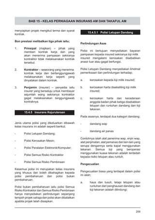 BAB 15 - KELAS PERNIAGAAN INSURANS AM DAN TAKAFUL AM
menyiapkan projek mengikut terma dan syarat
kontrak.
Bon prestasi melibatkan tiga pihak iaitu;
1.	 Prinsipal (majikan) – pihak yang
memberi kontrak kerja dan yang
akan menerima pampasan sekiranya
kontraktor tidak melaksanakan kontrak
tersebut.
2.	 Kontraktor – seseorang yang menerima
kontrak kerja dan bertanggungjawab
melaksanakan kerja seperti yang
dinyatakan dalam kontrak.
3.	 Penjamin (insurer) – penyedia iaitu
insurer yang bersetuju untuk membayar
sejumlah wang sekiranya kontraktor
gagal melaksanakan tanggungjawab
kontraknya.
15.4.5 Insurans Kejuruteraan
Jenis utama polisi yang dikeluarkan dibawah
kelas insurans ini adalah seperti berikut;
-	 Polisi Letupan Dandang;
-	 Polisi Kerosakan Mesin;
-	 Polisi Peralatan Elektronik/Komputer;
-	 Polisi Semua Risiko Kontraktor
-	 Polisi Semua Risiko Pembinaan 	
Kesemua polisi ini merupakan kelas insurans
yang khusus dan boleh dibahagikan kepada
polisi pembaharuan dan polisi bukan
pembaharuan.
Polisi bukan pembaharuan iaitu polisi Semua
Risiko Kontraktor dan Semua Risiko Pembinaan
hanya menyediakan perlindungan sepanjang
tempoh projek sahaja dan polisi akan dibatalkan
apabila projek telah disiapkan.
15.4.5.1 Polisi Letupan Dandang
Perlindungan Asas
Polisi ini bertujuan menyediakan bayaran
pampasan kepada insured sekiranya loji milik
insured mengalami kerosakan disebabkan
anasir luar atau gagal berfungsi.
Polisi Letupan Dandang menyediakan khidmat
pemeriksaan dan perlindungan terhadap;
a.	 kerosakan kepada loji milik insured;
b.	 kerosakan harta disekeliling loji milik
insured;
c.	 kerosakan harta dan kecederaan
anggota badan pihak ketiga disebabkan
letupan dan runtuhan dandang dan loji
tekanan.
Pada asasnya, terdapat dua kategori dandang;
-	 dandang wap
-	 dandang air panas
Contohnya ialah alat penerima wap, enjin wap,
alat penjimatan, alat pemanas dan lain-lain yang
serupa dengannya serta kapal menggunakan
tekanan. Semua loji yang beroperasi
menggunakan kuasa tekanan adalah terdedah
kepada risiko letupan atau runtuh.
Pengecualian
Pengecualian biasa yang terdapat dalam polisi
ini ialah;
a.	 haus dan lusuh, tetapi letupan atau
runtuhan dari penghausan dandang dan
loji tekanan adalah dilindungi;
209
 