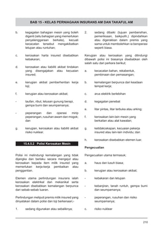 BAB 15 - KELAS PERNIAGAAN INSURANS AM DAN TAKAFUL AM
b.	 kegagalan bahagian mesin yang boleh
diganti (iaitu bahagian yang memerlukan
penyelenggaraan berkala), kecuali
kecacatan tersebut mengakibatkan
letupan atau runtuhan;
c.	 kerosakan harta insured disebabkan
kebakaran;
d.	 kerosakan atau liabiliti akibat tindakan
yang disengajakan atau kecuaian
insured;
e.	 kerugian akibat pemberhentian kerja
loji;
f.	 kerugian atau kerosakan akibat;
-	 taufan, ribut, letusan gunung berapi,
gempa bumi dan seumpamanya;
-	 peperangan dan operasi mirip
peperangan, rusuhan awam dan mogok;
dan
g.	 kerugian, kerosakan atau liabiliti akibat
risiko nuklear.
15.4.5.2 Polisi Kerosakan Mesin
Polisi ini melindungi kemalangan yang tidak
dijangka dan berlaku secara mengejut atau
kerosakan kepada item milik insured yang
memerlukan kerja-kerja pembaikan atau
penggantian.
Elemen utama perlindungan insurans ialah
kerosakan elektrikal dan mekanikal serta
kerosakan disebabkan kemalangan berpunca
dari sebab-sebab luaran.
Perlindungan meliputi premis milik insured yang
dinyatakan dalam polisi dan loji berkenaan;-
1.	 sedang digunakan atau sebaliknya;
2.	 sedang dibaiki (tujuan pembersihan,
pemeriksaan, baikpulih,) dipindahkan
atau digerakkan dalam premis yang
sama untuk membolehkan ia beroperasi
seperti biasa.
Kerugian atau kerosakan yang dilindungi
dibawah polisi ini biasanya disebabkan oleh
salah satu dari perkara berikut;
a.	 kecacatan bahan, rekabentuk,
pembinaan dan pemasangan;
b.	 kemalangan berpunca dari keadaan
tempat kerja;
c.	 arus elektrik berlebihan
d.	 kegagalan penebat
e.	 litar pintas, litar terbuka atau arking;
f.	 kerosakan lain-lain mesin yang
berkaitan atau alat kawalan;
g.	 ketidakcekapan, kecuaian pekerja
insured atau lain-lain individu; dan
h.	 kerosakan disebabkan elemen luar.
Pengecualian
Pengecualian utama termasuk;
a.	 haus dan lusuh biasa;
b.	 kerugian atau kerosakan akibat;
-	 kebakaran dan letupan
-	 kebanjiran, tanah runtuh, gempa bumi
dan seumpamanya;
-	 peperangan, rusuhan dan risiko
seumpamanya;
c.	 risiko nuklear
210
 