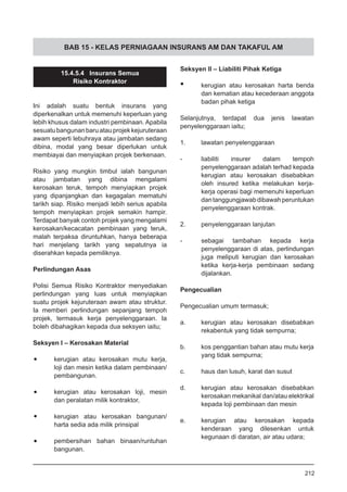BAB 15 - KELAS PERNIAGAAN INSURANS AM DAN TAKAFUL AM
15.4.5.4 Insurans Semua
Risiko Kontraktor
Ini adalah suatu bentuk insurans yang
diperkenalkan untuk memenuhi keperluan yang
lebih khusus dalam industri pembinaan. Apabila
sesuatubangunanbaruatauprojekkejuruteraan
awam seperti lebuhraya atau jambatan sedang
dibina, modal yang besar diperlukan untuk
membiayai dan menyiapkan projek berkenaan.
Risiko yang mungkin timbul ialah bangunan
atau jambatan yang dibina mengalami
kerosakan teruk, tempoh menyiapkan projek
yang dipanjangkan dan kegagalan mematuhi
tarikh siap. Risiko menjadi lebih serius apabila
tempoh menyiapkan projek semakin hampir.
Terdapat banyak contoh projek yang mengalami
kerosakan/kecacatan pembinaan yang teruk,
malah terpaksa diruntuhkan, hanya beberapa
hari menjelang tarikh yang sepatutnya ia
diserahkan kepada pemiliknya.
Perlindungan Asas
Polisi Semua Risiko Kontraktor menyediakan
perlindungan yang luas untuk menyiapkan
suatu projek kejuruteraan awam atau struktur.
Ia memberi perlindungan sepanjang tempoh
projek, termasuk kerja penyelenggaraan. Ia
boleh dibahagikan kepada dua seksyen iaitu;
Seksyen I – Kerosakan Material
•	 kerugian atau kerosakan mutu kerja,
loji dan mesin ketika dalam pembinaan/
pembangunan.
•	 kerugian atau kerosakan loji, mesin
dan peralatan milik kontraktor,
•	 kerugian atau kerosakan bangunan/
harta sedia ada milik prinsipal
•	 pembersihan bahan binaan/runtuhan
bangunan.
Seksyen II – Liabiliti Pihak Ketiga
•	 kerugian atau kerosakan harta benda
dan kematian atau kecederaan anggota
badan pihak ketiga
Selanjutnya, terdapat dua jenis lawatan
penyelenggaraan iaitu;
1.	 lawatan penyelenggaraan
-	 liabiliti insurer dalam tempoh
penyelenggaraan adalah terhad kepada
kerugian atau kerosakan disebabkan
oleh insured ketika melakukan kerja-
kerja operasi bagi memenuhi keperluan
dantanggungjawabdibawahperuntukan
penyelenggaraan kontrak.
2.	 penyelenggaraan lanjutan
-	 sebagai tambahan kepada kerja
penyelenggaraan di atas, perlindungan
juga meliputi kerugian dan kerosakan
ketika kerja-kerja pembinaan sedang
dijalankan.
Pengecualian
Pengecualian umum termasuk;
a.	 kerugian atau kerosakan disebabkan
rekabentuk yang tidak sempurna;
b.	 kos penggantian bahan atau mutu kerja
yang tidak sempurna;
c.	 haus dan lusuh, karat dan susut
d.	 kerugian atau kerosakan disebabkan
kerosakan mekanikal dan/atau elektrikal
kepada loji pembinaan dan mesin
e.	 kerugian atau kerosakan kepada
kenderaan yang dilesenkan untuk
kegunaan di daratan, air atau udara;
212
 