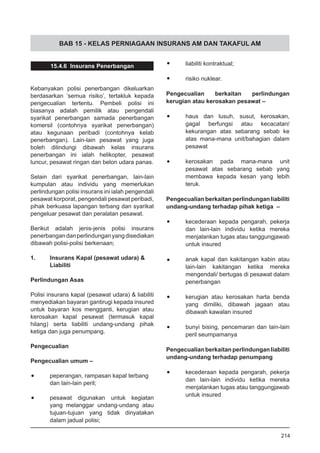 BAB 15 - KELAS PERNIAGAAN INSURANS AM DAN TAKAFUL AM
15.4.6 Insurans Penerbangan
Kebanyakan polisi penerbangan dikeluarkan
berdasarkan ‘semua risiko’, tertakluk kepada
pengecualian tertentu. Pembeli polisi ini
biasanya adalah pemilik atau pengendali
syarikat penerbangan samada penerbangan
komersil (contohnya syarikat penerbangan)
atau kegunaan peribadi (contohnya kelab
penerbangan). Lain-lain pesawat yang juga
boleh dilindungi dibawah kelas insurans
penerbangan ini ialah helikopter, pesawat
luncur, pesawat ringan dan belon udara panas.
Selain dari syarikat penerbangan, lain-lain
kumpulan atau individu yang memerlukan
perlindungan polisi insurans ini ialah pengendali
pesawat korporat, pengendali pesawat peribadi,
pihak berkuasa lapangan terbang dan syarikat
pengeluar pesawat dan peralatan pesawat.
Berikut adalah jenis-jenis polisi insurans
penerbangandanperlindunganyangdisediakan
dibawah polisi-polisi berkenaan;
1.	 Insurans Kapal (pesawat udara) &
Liabiliti
Perlindungan Asas
Polisi insurans kapal (pesawat udara) & liabiliti
menyediakan bayaran gantirugi kepada insured
untuk bayaran kos mengganti, kerugian atau
kerosakan kapal pesawat (termasuk kapal
hilang) serta liabiliti undang-undang pihak
ketiga dan juga penumpang.
Pengecualian
Pengecualian umum –
•	 peperangan, rampasan kapal terbang
dan lain-lain peril;
•	 pesawat digunakan untuk kegiatan
yang melanggar undang-undang atau
tujuan-tujuan yang tidak dinyatakan
dalam jadual polisi;
•	 liabiliti kontraktual;
•	 risiko nuklear.
Pengecualian berkaitan perlindungan
kerugian atau kerosakan pesawat –
•	 haus dan lusuh, susut, kerosakan,
gagal berfungsi atau kecacatan/
kekurangan atas sebarang sebab ke
atas mana-mana unit/bahagian dalam
pesawat
•	 kerosakan pada mana-mana unit
pesawat atas sebarang sebab yang
membawa kepada kesan yang lebih
teruk.
Pengecualian berkaitan perlindungan liabiliti
undang-undang terhadap pihak ketiga –
•	 kecederaan kepada pengarah, pekerja
dan lain-lain individu ketika mereka
menjalankan tugas atau tanggungjawab
untuk insured
•	 anak kapal dan kakitangan kabin atau
lain-lain kakitangan ketika mereka
mengendali/ bertugas di pesawat dalam
penerbangan
•	 kerugian atau kerosakan harta benda
yang dimiliki, dibawah jagaan atau
dibawah kawalan insured
•	 bunyi bising, pencemaran dan lain-lain
peril seumpamanya
Pengecualian berkaitan perlindungan liabiliti
undang-undang terhadap penumpang
•	 kecederaan kepada pengarah, pekerja
dan lain-lain individu ketika mereka
menjalankan tugas atau tanggungjawab
untuk insured
214
 
