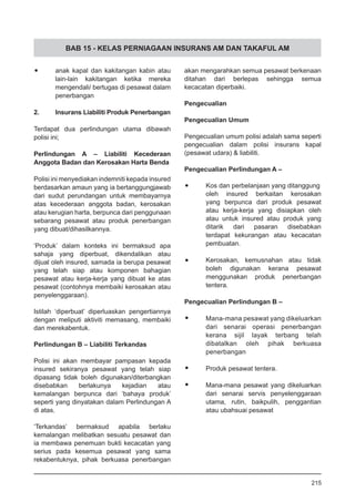 BAB 15 - KELAS PERNIAGAAN INSURANS AM DAN TAKAFUL AM
•	 anak kapal dan kakitangan kabin atau
lain-lain kakitangan ketika mereka
mengendali/ bertugas di pesawat dalam
penerbangan
2.	 Insurans Liabiliti Produk Penerbangan
Terdapat dua perlindungan utama dibawah
polisi ini;
Perlindungan A – Liabiliti Kecederaan
Anggota Badan dan Kerosakan Harta Benda
Polisi ini menyediakan indemniti kepada insured
berdasarkan amaun yang ia bertanggungjawab
dari sudut perundangan untuk membayarnya
atas kecederaan anggota badan, kerosakan
atau kerugian harta, berpunca dari penggunaan
sebarang pesawat atau produk penerbangan
yang dibuat/dihasilkannya.
‘Produk’ dalam konteks ini bermaksud apa
sahaja yang diperbuat, dikendalikan atau
dijual oleh insured, samada ia berupa pesawat
yang telah siap atau komponen bahagian
pesawat atau kerja-kerja yang dibuat ke atas
pesawat (contohnya membaiki kerosakan atau
penyelenggaraan).
Istilah ‘diperbuat’ diperluaskan pengertiannya
dengan meliputi aktiviti memasang, membaiki
dan merekabentuk.
Perlindungan B – Liabiliti Terkandas
Polisi ini akan membayar pampasan kepada
insured sekiranya pesawat yang telah siap
dipasang tidak boleh digunakan/diterbangkan
disebabkan berlakunya kejadian atau
kemalangan berpunca dari ‘bahaya produk’
seperti yang dinyatakan dalam Perlindungan A
di atas.
‘Terkandas’ bermaksud apabila berlaku
kemalangan melibatkan sesuatu pesawat dan
ia membawa penemuan bukti kecacatan yang
serius pada kesemua pesawat yang sama
rekabentuknya, pihak berkuasa penerbangan
akan mengarahkan semua pesawat berkenaan
ditahan dari berlepas sehingga semua
kecacatan diperbaiki.
Pengecualian
Pengecualian Umum
Pengecualian umum polisi adalah sama seperti
pengecualian dalam polisi insurans kapal
(pesawat udara) & liabiliti.
Pengecualian Perlindungan A –
•	 Kos dan perbelanjaan yang ditanggung
oleh insured berkaitan kerosakan
yang berpunca dari produk pesawat
atau kerja-kerja yang disiapkan oleh
atau untuk insured atau produk yang
ditarik dari pasaran disebabkan
terdapat kekurangan atau kecacatan
pembuatan.
•	 Kerosakan, kemusnahan atau tidak
boleh digunakan kerana pesawat
menggunakan produk penerbangan
tentera.
Pengecualian Perlindungan B –
•	 Mana-mana pesawat yang dikeluarkan
dari senarai operasi penerbangan
kerana sijil layak terbang telah
dibatalkan oleh pihak berkuasa
penerbangan
•	 Produk pesawat tentera.
•	 Mana-mana pesawat yang dikeluarkan
dari senarai servis penyelenggaraan
utama, rutin, baikpulih, penggantian
atau ubahsuai pesawat
215
 