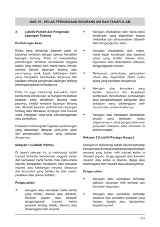 BAB 15 - KELAS PERNIAGAAN INSURANS AM DAN TAKAFUL AM
3.	 Liabiliti Pemilik dan Pengendali
Lapangan Terbang
Perlindungan Asas
Risiko yang dilindungi dibawah polisi ini
biasanya berkaitan dengan operasi kendalian
lapangan terbang. Polisi ini menyediakan
perlindungan terhadap kecederaan anggota
badan yang dialami oleh mana-mana individu
semasa berada lapangan terbang atau
penumpang, anak kapal, kakitangan kabin
yang mengalami kecederaan berpunca dari
keadaan dimana pengendali lapangan terbang
bertanggungjawab terhadapnya.
Polisi ini juga melindungi kerosakan harta
benda milik individu lain. Ia mungkin melibatkan
pesawat yang diletakkan diruang letak
pesawat, melalui kawasan lapangan terbang
atau dibawah kawalan perkhidmatan lapangan
terbang atau diletakkan di hangar milik insured
untuk menjalani kerja-kerja penyelenggaraan
atau pembaikan.
Dibawah ini diterangkan ringkasan perlindungan
yang ditawarkan dibawah jenis-jenis polisi
dan pengecualian khusus yang berkaitan
dengannya.
Seksyen 1 (Liabiliti Premis)
Di bawah seksyen ini, ia melindungi liabiliti
insured terhadap kecederaan anggota badan
dan kerosakan harta benda milik mana-mana
individu disebabkan kesalahan atau kecuaian
insured atau kakitangan insured, berpunca
dari kecacatan yang berlaku ke atas mesin,
peralatan atau premis terbabit.
Pengecualian:
•	 Kerugian atau kerosakan harta benda
yang dimiliki, disewa atau diduduki,
dibawah jagaan atau dibawah
tanggungjawab insured ketika
pesawat sedang dibaiki, diservis atau
diselenggara oleh insured.
•	 Kerugian disebabkan oleh mana-mana
kenderaan yang digerakkan secara
mekanikal dan diinsuranskan dibawah
Akta Pengangkutan Jalan.
•	 Kerugian disebabkan oleh mana-
mana kapal, kenderaan atau pesawat
udara yang dimiliki, disewa khas,
digunakan atau dikendalikan /dibawah
tanggungjawab insured
•	 Pertemuan, perlumbaan, pertunjukan
udara atau dipamirkan dalam suatu
acara yang berkaitan dengannya
•	 Kerugian atau kerosakan yang
berlaku berpunca dari kerja-kerja
pembinaan, meruntuhkan, pemasangan
atau pengubahsuaian bangunan atau
landasan yang diselenggara oleh
insured atau sub-kontraktornya.
•	 Kerugian atau kerosakan disebabkan
produk yang terdedah; walau
bagaimanapun, tiada pengecualian atas
penjualan makanan atau minuman di
premis terbabit.
Seksyen 2 (Liabiliti Penjaga Hangar)
Seksyen ini melindungi liabiliti insured terhadap
kerugianataukerosakanpesawatatauperalatan
pesawat yang bukan milik insured ketika ia
dibawah jagaan, tanggungjawab atau kawalan
insured; atau ketika ia diservis, dijaga atau
diselenggara oleh insured atau kakitangannya.
Pengecualian
•	 Kerugian atau kerosakan terhadap
pakaian, barangan milik peribadi dan
barangan dagangan;
•	 Kerugian atau kerosakan terhadap
pesawat atau peralatan pesawat yang
disewa, dipajak atau dipinjamkan
kepada insured;
216
 
