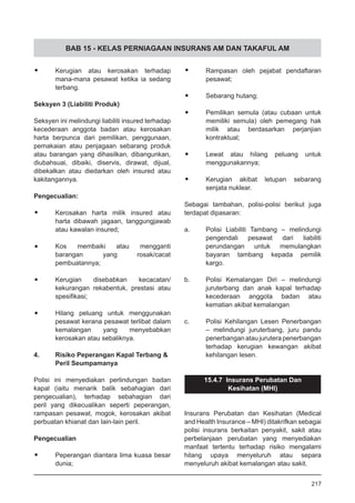 BAB 15 - KELAS PERNIAGAAN INSURANS AM DAN TAKAFUL AM
•	 Kerugian atau kerosakan terhadap
mana-mana pesawat ketika ia sedang
terbang.
Seksyen 3 (Liabiliti Produk)
Seksyen ini melindungi liabiliti insured terhadap
kecederaan anggota badan atau kerosakan
harta berpunca dari pemilikan, penggunaan,
pemakaian atau penjagaan sebarang produk
atau barangan yang dihasilkan, dibangunkan,
diubahsuai, dibaiki, diservis, dirawat, dijual,
dibekalkan atau diedarkan oleh insured atau
kakitangannya.
Pengecualian:
•	 Kerosakan harta milik insured atau
harta dibawah jagaan, tanggungjawab
atau kawalan insured;
•	 Kos membaiki atau mengganti
barangan yang rosak/cacat
pembuatannya;
•	 Kerugian disebabkan kecacatan/
kekurangan rekabentuk, prestasi atau
spesifikasi;
•	 Hilang peluang untuk menggunakan
pesawat kerana pesawat terlibat dalam
kemalangan yang menyebabkan
kerosakan atau sebaliknya.
4.	 Risiko Peperangan Kapal Terbang &
Peril Seumpamanya
Polisi ini menyediakan perlindungan badan
kapal (iaitu menarik balik sebahagian dari
pengecualian), terhadap sebahagian dari
peril yang dikecualikan seperti peperangan,
rampasan pesawat, mogok, kerosakan akibat
perbuatan khianat dan lain-lain peril.
Pengecualian
•	 Peperangan diantara lima kuasa besar
dunia;
•	 Rampasan oleh pejabat pendaftaran
pesawat;
•	 Sebarang hutang;
•	 Pemilikan semula (atau cubaan untuk
memiliki semula) oleh pemegang hak
milik atau berdasarkan perjanjian
kontraktual;
•	 Lewat atau hilang peluang untuk
menggunakannya;
•	 Kerugian akibat letupan sebarang
senjata nuklear.
Sebagai tambahan, polisi-polisi berikut juga
terdapat dipasaran:
a.	 Polisi Liabiliti Tambang – melindungi
pengendali pesawat dari liabiliti
perundangan untuk memulangkan
bayaran tambang kepada pemilik
kargo.
b.	 Polisi Kemalangan Diri – melindungi
juruterbang dan anak kapal terhadap
kecederaan anggota badan atau
kematian akibat kemalangan
c.	 Polisi Kehilangan Lesen Penerbangan
– melindungi juruterbang, juru pandu
penerbangan atau jurutera penerbangan
terhadap kerugian kewangan akibat
kehilangan lesen.
15.4.7 Insurans Perubatan Dan
Kesihatan (MHI)
Insurans Perubatan dan Kesihatan (Medical
and Health Insurance – MHI) ditakrifkan sebagai
polisi insurans berkaitan penyakit, sakit atau
perbelanjaan perubatan yang menyediakan
manfaat tertentu terhadap risiko mengalami
hilang upaya menyeluruh atau separa
menyeluruh akibat kemalangan atau sakit.
217
 