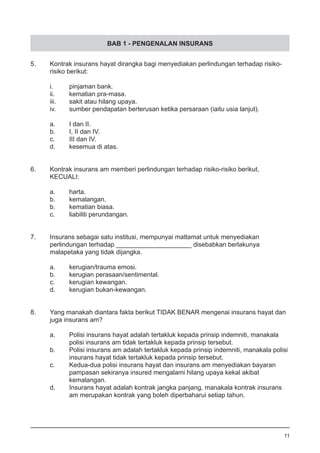BAB 1 - PENGENALAN INSURANS
5.	 Kontrak insurans hayat dirangka bagi menyediakan perlindungan terhadap risiko-
	 risiko berikut:
i.	 pinjaman bank.
ii.	 kematian pra-masa.					
iii.	 sakit atau hilang upaya.
iv.	 sumber pendapatan berterusan ketika persaraan (iaitu usia lanjut).
a.	 I dan II.	
b.	 I, II dan IV.
c.	 III dan IV. 	
d.	 kesemua di atas.	
6.	 Kontrak insurans am memberi perlindungan terhadap risiko-risiko berikut,
	 KECUALI:
a.	 harta.
b.	 kemalangan.
b.	 kematian biasa.					
c.	 liabiliti perundangan.
7.	 Insurans sebagai satu institusi, mempunyai matlamat untuk menyediakan
	 perlindungan terhadap _____________________ disebabkan berlakunya
	 malapetaka yang tidak dijangka.
a.	 kerugian/trauma emosi.
b.	 kerugian perasaan/sentimental. 				
c.	 kerugian kewangan.
d.	 kerugian bukan-kewangan.
8.	 Yang manakah diantara fakta berikut TIDAK BENAR mengenai insurans hayat dan
	 juga insurans am?
	
a.	 Polisi insurans hayat adalah tertakluk kepada prinsip indemniti, manakala
	 polisi insurans am tidak tertakluk kepada prinsip tersebut.
b.	 Polisi insurans am adalah tertakluk kepada prinsip indemniti, manakala polisi 	
	 insurans hayat tidak tertakluk kepada prinsip tersebut.
c.	 Kedua-dua polisi insurans hayat dan insurans am menyediakan bayaran
	 pampasan sekiranya insured mengalami hilang upaya kekal akibat
	 kemalangan.
d.	 Insurans hayat adalah kontrak jangka panjang, manakala kontrak insurans
	 am merupakan kontrak yang boleh diperbaharui setiap tahun.
11
 