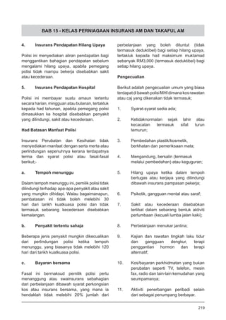 BAB 15 - KELAS PERNIAGAAN INSURANS AM DAN TAKAFUL AM
4.	 Insurans Pendapatan Hilang Upaya
Polisi ini menyediakan aliran pendapatan bagi
menggantikan bahagian pendapatan sebelum
mengalami hilang upaya, apabila pemegang
polisi tidak mampu bekerja disebabkan sakit
atau kecederaan.
5.	 Insurans Pendapatan Hospital
Polisi ini membayar suatu amaun tertentu
secara harian, mingguan atau bulanan, tertakluk
kepada had tahunan, apabila pemegang polisi
dimasukkan ke hospital disebabkan penyakit
yang dilindungi, sakit atau kecederaan.
Had Batasan Manfaat Polisi
Insurans Perubatan dan Kesihatan tidak
menyediakan manfaat dengan serta merta atau
perlindungan sepenuhnya kerana terdapatnya
terma dan syarat polisi atau fasal-fasal
berikut;-
a.	 Tempoh menunggu
Dalam tempoh menunggu ini, pemilik polisi tidak
dilindungi terhadap apa-apa penyakit atau sakit
yang mungkin dihidapi. Walau bagaimanapun,
pembatasan ini tidak boleh melebihi 30
hari dari tarikh kuatkuasa polisi dan tidak
termasuk sebarang kecederaan disebabkan
kemalangan.
b.	 Penyakit tertentu sahaja
Beberapa jenis penyakit mungkin dikecualikan
dari perlindungan polisi ketika tempoh
menunggu, yang biasanya tidak melebihi 120
hari dari tarikh kuatkuasa polisi.
c.	 Bayaran bersama
Fasal ini bermaksud pemilik polisi perlu
menanggung atau swainsurans sebahagian
dari perbelanjaan dibawah syarat perkongsian
kos atau insurans bersama, yang mana ia
hendaklah tidak melebihi 20% jumlah dari
perbelanjaan yang boleh dituntut (tidak
termasuk deduktibel) bagi setiap hilang upaya,
tertakluk kepada had maksimum muktamad
sebanyak RM3,000 (termasuk deduktibel) bagi
setiap hilang upaya.
Pengecualian
Berikut adalah pengecualian umum yang biasa
terdapatdibawahpolisiMHIdimanakosrawatan
atau caj yang dikenakan tidak termasuk;
1.	 Syarat-syarat sedia ada;
2.	 Ketidaknormalan sejak lahir atau
kecacatan termasuk sifat turun
temurun;
3.	 Pembedahan plastik/kosmetik,
berkhatan dan pemeriksaan mata;
4.	 Mengandung, bersalin (termasuk
melalui pembedahan) atau keguguran;
5.	 Hilang upaya ketika dalam tempoh
bertugas atau kerjaya yang dilindungi
dibawah insurans pampasan pekerja;
6.	 Psikotik, gangguan mental atau saraf;
7.	 Sakit atau kecederaan disebabkan
terlibat dalam sebarang bentuk aktiviti
perlumbaan (kecuali lumba jalan kaki);
8.	 Perbelanjaan menukar jantina;
9.	 Kajian dan rawatan tingkah laku tidur
dan gangguan dengkur, terapi
penggantian hormon dan terapi
alternatif;
10.	 Kos/bayaran perkhidmatan yang bukan
perubatan seperti TV, telefon, mesin
fax, radio dan lain-lain kemudahan yang
seumpamanya;
11.	 Aktiviti penerbangan peribadi selain
dari sebagai penumpang berbayar.
219
 
