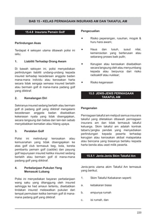 BAB 15 - KELAS PERNIAGAAN INSURANS AM DAN TAKAFUL AM
15.4.8 Insurans Pemain Golf
Perlindungan Asas
Terdapat 4 seksyen utama dibawah polisi ini
iaitu;
1.	 Liabiliti Terhadap Orang Awam
Di bawah seksyen ini, polisi menyediakan
perlindungan liabiliti undang-undang kepada
insured terhadap kecederaan anggota badan
mana-mana individu atau kerosakan harta
secara tidak sengaja semasa insured berlatih
atau bermain golf di mana-mana padang golf
yang diiktiraf.
2.	 Kemalangan Diri
Sekiranya insured sedang berlatih atau bermain
golf di padang golf yang diiktiraf mengalami
kecederaan anggota badan disebabkan
kekerasan nyata yang tidak disengajakan,
secara langsung dan bebas dari lain-lain sebab
menyebabkan kematian atau hilang upaya.
3.	 Peralatan Golf
Polisi ini melindungi kerosakan atau
kemusnahan yang tidak disengajakan ke
atas golf club termasuk beg, bola, kereta
pembantu pemain golf (caddie) dan payung
golf kepunyaan insured ketika insured sedang
berlatih atau bermain golf di mana-mana
padang golf yang diiktiraf.
4.	 Perbelanjaan Pukulan Yang
	 Memasuki Lubang
Polisi ini menyediakan bayaran perbelanjaan
wang saku yang ditanggung oleh insured
sehingga ke had amaun tertentu, disebabkan
tindakan insured melewatkan pukulan dari
tempat permulaan ketika bermain golf di mana-
mana padang golf yang diiktiraf.
Pengecualian
•	 Risiko peperangan, rusuhan, mogok &
huru hara awam;
•	 Haus dan lusuh, susut nilai,
kemerosotan yang berterusan atau
sebarang proses baik pulih;
•	 Kerugian atau kerosakan disebabkan
secara langsung oleh atau menyumbang
kepada atau berpunca dari risiko
radioaktif atau nuklear;
•	 Risiko keganasan
15.5 JENIS-JENIS PERNIAGAAN
TAKAFUL AM
Pengenalan
Perniagaan takaful am meliputi semua insurans
takaful yang diletakkan dibawah perniagaan
insurans am dan tidak termasuk takaful
keluarga. Skim takaful am adalah kontrak
tabarru’jangka pendek yang menyediakan
perlindungan kepada peserta terhadap
kerugian atau kerosakan akibat malapetaka
atau bencana yang biasanya berlaku kepada
harta benda atau aset milik peserta.
15.5.1 Jenis-Jenis Skim Takaful Am
Jenis-jenis utama akim Takaful Am termasuk
yang berikut;
1.	 Skim Takaful Kebakaran seperti:
a.	 kebakaran biasa
b.	 empunya rumah
c.	 isi rumah, dan
220
 
