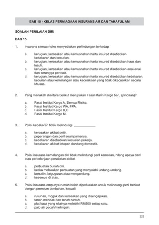 BAB 15 - KELAS PERNIAGAAN INSURANS AM DAN TAKAFUL AM
SOALAN PENILAIAN DIRI
BAB 15
1.	 Insurans semua risiko menyediakan perlindungan terhadap
a.	 kerugian, kerosakan atau kemusnahan harta insured disebabkan 	
	 kebakaran dan kecurian.
b.	 kerugian, kerosakan atau kemusnahan harta insured disebabkan haus dan 	
	 lusuh.
c.	 kerugian, kerosakan atau kemusnahan harta insured disebabkan anai-anai 	
	 dan serangga perosak.
d.	 kerugian, kerosakan atau kemusnahan harta insured disebabkan kebakaran,
	 kecurian atau kemalangan atau kecelakaan yang tidak dikecualikan secara
	 khusus.
2.	 Yang manakah diantara berikut merupakan Fasal Marin Kargo baru (pindaan)?
a.	 Fasal Institut Kargo A, Semua Risiko.
b.	 Fasal Institut Kargo WA, FPA.			
c.	 Fasal Institut Kargo B,C.
d.	 Fasal Institut Kargo M.
3.	 Polisi kebakaran tidak melindungi ____________
a.	 kerosakan akibat petir. 					
b.	 peperangan dan peril seumpamanya.
c.	 kebakaran disebabkan kecuaian pekerja.
d.	 kebakaran akibat letupan dandang domestik.
4.	 Polisi insurans kemalangan diri tidak melindungi peril kematian, hilang upaya dan/
	 atau perbelanjaan perubatan akibat
a.	 perbuatan bunuh diri.
b.	 ketika melakukan perbuatan yang menyalahi undang-undang.
c.	 bersalin, keguguran atau mengandung. 		
d.	 kesemua di atas.
5.	 Polisi insurans empunya rumah boleh diperluaskan untuk melindungi peril berikut
	 dengan premium tambahan, kecuali
a.	 rusuhan, mogok dan kerosakan yang disengajakan. 			
b.	 tanah mendak dan tanah runtuh. 					
c.	 plat kaca yang nilainya melebihi RM500 setiap satu.
d.	 paip air pecah/melimpah.
222
 