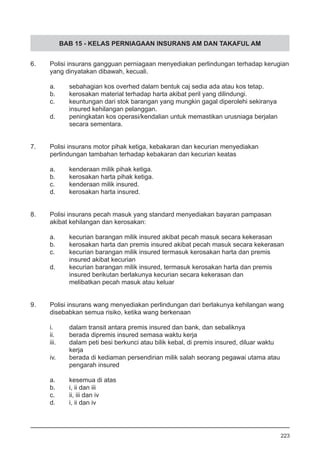 BAB 15 - KELAS PERNIAGAAN INSURANS AM DAN TAKAFUL AM
6.	 Polisi insurans gangguan perniagaan menyediakan perlindungan terhadap kerugian
	 yang dinyatakan dibawah, kecuali.
a.	 sebahagian kos overhed dalam bentuk caj sedia ada atau kos tetap.
b.	 kerosakan material terhadap harta akibat peril yang dilindungi.
c.	 keuntungan dari stok barangan yang mungkin gagal diperolehi sekiranya
	 insured kehilangan pelanggan.
d.	 peningkatan kos operasi/kendalian untuk memastikan urusniaga berjalan
	 secara sementara.
7.	 Polisi insurans motor pihak ketiga, kebakaran dan kecurian menyediakan
	 perlindungan tambahan terhadap kebakaran dan kecurian keatas
a.	 kenderaan milik pihak ketiga.
b.	 kerosakan harta pihak ketiga. 				
c.	 kenderaan milik insured. 					
d.	 kerosakan harta insured.
8.	 Polisi insurans pecah masuk yang standard menyediakan bayaran pampasan
	 akibat kehilangan dan kerosakan:
a.	 kecurian barangan milik insured akibat pecah masuk secara kekerasan
b.	 kerosakan harta dan premis insured akibat pecah masuk secara kekerasan 	
c.	 kecurian barangan milik insured termasuk kerosakan harta dan premis
	 insured akibat kecurian
d.	 kecurian barangan milik insured, termasuk kerosakan harta dan premis
	 insured berikutan berlakunya kecurian secara kekerasan dan 	
	 melibatkan pecah masuk atau keluar
9.	 Polisi insurans wang menyediakan perlindungan dari berlakunya kehilangan wang
	 disebabkan semua risiko, ketika wang berkenaan
i.	 dalam transit antara premis insured dan bank, dan sebaliknya
ii.	 berada dipremis insured semasa waktu kerja
iii.	 dalam peti besi berkunci atau bilik kebal, di premis insured, diluar waktu
	 kerja 		
iv.	 berada di kediaman persendirian milik salah seorang pegawai utama atau
	 pengarah insured
a.	 kesemua di atas	
b.	 i, ii dan iii	
c.	 ii, iii dan iv
d.	 i, ii dan iv
223
 