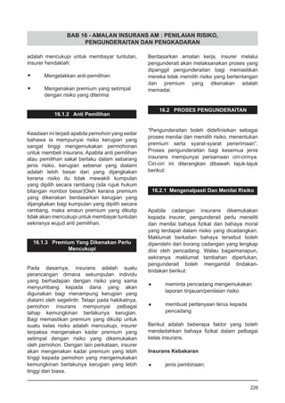 BAB 16 - AMALAN INSURANS AM : PENILAIAN RISIKO,
PENGUNDERAITAN DAN PENGKADARAN
adalah mencukupi untuk membayar tuntutan,
insurer hendaklah:
•	 Mengelakkan anti-pemilihan
•	 Mengenakan premium yang setimpal
	 dengan risiko yang diterima
16.1.2 Anti Pemilihan
Keadaan ini terjadi apabila pemohon yang sedar
bahawa ia mempunyai risiko kerugian yang
sangat tinggi mengemukakan permohonan
untuk membeli insurans. Apabila anti pemilihan
atau pemilihan sakal berlaku dalam sebarang
jenis risiko, kerugian sebenar yang dialami
adalah lebih besar dari yang dijangkakan
kerana risiko itu tidak mewakili kumpulan
yang dipilih secara rambang (sila rujuk hukum
bilangan nombor besar)Oleh kerana premium
yang dikenakan berdasarkan kerugian yang
dijangkakan bagi kumpulan yang dipilih secara
rambang, maka amaun premium yang dikutip
tidak akan mencukupi untuk membayar tuntutan
sekiranya wujud anti pemilihan.
16.1.3 Premium Yang Dikenakan Perlu
Mencukupi
Pada dasarnya, insurans adalah suatu
perancangan dimana sekumpulan individu
yang berhadapan dengan risiko yang sama
menyumbang kepada dana yang akan
digunakan bagi menampung kerugian yang
dialami oleh segelintir. Tetapi pada hakikatnya,
pemohon insurans mempunyai pelbagai
tahap kemungkinan berlakunya kerugian.
Bagi memastikan premium yang dikutip untuk
suatu kelas risiko adalah mencukupi, insurer
terpaksa mengenakan kadar premium yang
setimpal dengan risiko yang dikemukakan
oleh pemohon. Dengan lain perkataan, insurer
akan mengenakan kadar premium yang lebih
tinggi kepada pemohon yang mengemukakan
kemungkinan berlakunya kerugian yang lebih
tinggi dari biasa.
Berdasarkan amalan kerja, insurer melalui
pengunderait akan melaksanakan proses yang
dipanggil pengunderaitan bagi memastikan
mereka tidak memilih risiko yang bertentangan
dan premium yang dikenakan adalah
memadai.
16.2 PROSES PENGUNDERAITAN
“Pengunderaitan boleh didefinisikan sebagai
proses menilai dan memilih risiko, menentukan
premium serta syarat-syarat penerimaan”.
Proses pengunderaitan bagi kesemua jenis
insurans mempunyai persamaan ciri-cirinya.
Ciri-ciri ini diterangkan dibawah tajuk-tajuk
berikut:
16.2.1 Mengenalpasti Dan Menilai Risiko
Apabila cadangan insurans dikemukakan
kepada insurer, pengunderait perlu meneliti
dan menilai bahaya fizikal dan bahaya moral
yang terdapat dalam risiko yang dicadangkan.
Maklumat berkaitan bahaya tersebut boleh
diperolehi dari borang cadangan yang lengkap
diisi oleh pencadang. Walau bagaimanapun,
sekiranya maklumat tambahan diperlukan,
pengunderait boleh mengambil tindakan-
tindakan berikut:
•	 meminta pencadang mengemukakan
	 laporan tinjauan/penilaian risiko
•	 membuat pertanyaan terus kepada 	
	 pencadang
Berikut adalah beberapa faktor yang boleh
mendedahkan bahaya fizikal dalam pelbagai
kelas insurans.
Insurans Kebakaran
•	 jenis pembinaan;
226
 