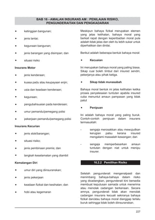 BAB 16 - AMALAN INSURANS AM : PENILAIAN RISIKO,
PENGUNDERAITAN DAN PENGKADARAN
•	 ketinggian bangunan;
•	 jenis lantai;
•	 kegunaan bangunan;
•	 jenis barangan yang disimpan; dan
•	 situasi risiko
Insurans Motor
•	 jenis kenderaan;
•	 kuasa padu atau keupayaan enjin;
•	 usia dan keadaan kenderaan;
•	 kegunaan;
•	 pengubahsuaian pada kenderaan;
•	 umur pemandu/pemegang polisi
•	 pekerjaan pemandu/pemegang polisi
Insurans Kecurian
•	 jenis stok/barangan;
•	 situasi risiko;
•	 jenis pembinaan premis; dan
•	 langkah keselamatan yang diambil
Kemalangan Diri
•	 umur diri yang diinsuranskan;
•	 jenis pekerjaan
•	 keadaan fizikal dan kesihatan; dan
•	 hobi atau kegemaran
Meskipun bahaya fizikal merupakan elemen
yang jelas kelihatan, bahaya moral yang
berkait rapat dengan keperibadian moral pula
adalah tidak jelas dan oleh itu lebih sukar untuk
diperhatikan dan dinilai.
Berikut adalah beberapa bentuk bahaya moral:
•	 Kecuaian
Ini merupakan bahaya moral yang paling biasa.
Sikap cuai boleh timbul dari insured sendiri,
pekerjanya atau pihak ketiga.
•	 Sikap tidak munasabah
Bahaya moral bentuk ini jelas kelihatan ketika
proses penyelesaian tuntutan apabila insured
cuba menuntut amaun pampasan yang tidak
patut
•	 Penipuan
Ini adalah bahaya moral yang paling buruk.
Contoh-contoh penipuan dalam insurans
termasuklah:
-	 sengaja merosakkan atau mewujudkan
kerugian palsu kerana insured
mengalami masaalah kewangan; dan
-	 sengaja memperbesarkan amaun
tuntutan dengan niat untuk menipu
insurer.
16.2.2 Pemilihan Risiko
Setelah pengunderait mengenalpasti dan
menimbang bahaya-bahaya dalam risiko
yang dicadangkan, pengunderait kini bersedia
membuat keputusan samada untuk menerima
atau menolak cadangan berkenaan. Secara
amnya, pengunderait tidak akan menolak
cadangan insurans kecuali sekiranya bahaya
fizikal dan/atau bahaya moral dianggap terlalu
buruk sehingga tidak boleh diinsuranskan.
227
 