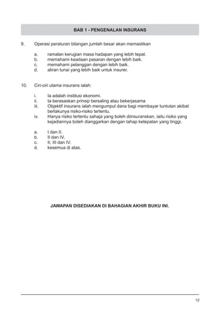 BAB 1 - PENGENALAN INSURANS
9.	 Operasi peraturan bilangan jumlah besar akan memastikan
	
a.	 ramalan kerugian masa hadapan yang lebih tepat. 		
b.	 memahami keadaan pasaran dengan lebih baik.
c.	 memahami pelanggan dengan lebih baik.
d.	 aliran tunai yang lebih baik untuk insurer.
	
10.	 Ciri-ciri utama insurans ialah:
i.	 Ia adalah institusi ekonomi.
ii.	 Ia berasaskan prinsip bersaling atau bekerjasama
iii.	 Objektif insurans ialah mengumpul dana bagi membayar tuntutan akibat
	 berlakunya risiko-risiko tertentu. 					
iv.	 Hanya risiko tertentu sahaja yang boleh diinsuranskan, iaitu risiko yang
	 kejadiannya boleh dianggarkan dengan tahap ketepatan yang tinggi.
a.	 I dan II.	
b.	 II dan IV.	
c.	 II, III dan IV.	
d.	 kesemua di atas.
12
JAWAPAN DISEDIAKAN DI BAHAGIAN AKHIR BUKU INI.
 
