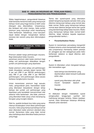 BAB 16 - AMALAN INSURANS AM : PENILAIAN RISIKO,
PENGUNDERAITAN DAN PENGKADARAN
Walau bagaimanapun, pengunderait biasanya
tidak bersedia menerima risiko yang mempunyai
bahaya moral yang tinggi kerana ia lebih sukar
ditangani atau dikendalikan. Umpamanya,
jika terdapat niat untuk menipu, tiada jumlah
premium yang mencukupi untuk menampung
risiko berkenaan. Sebaliknya, unsur kecuaian
dapat diatasi dengan mengenakan lebihan
(excess) dan waranti yang akan dibincangkan
kelak.
16.3 PENENTUAN PREMIUM, TERMA DAN
SYARAT
Premium adalah harga perlindungan insurans.
Bagi kebanyakan kelas insurans,
penentuan premium ialah kadar premium bagi
setiap unit perlindungan didarabkan dengan
jumlah unit perlindungan yang diperlukan.
Kadar premium untuk setiap unit perlindungan
boleh dinyatakan samada dalam bentuk RM
X per sen (RM X per RM100 perlindungan)
atau RM X per mille (RM X per RM1000
perlindungan). Unit perlindungan dikira secara
berbeza mengikut jenis insurans.
Untuk menentukan premium bagi sesuatu
risiko, pengunderait perlu memastikan kadar
yang dikenakan berpadanan dengan tahap
bahaya dan jumlah unit perlindungan yang
diperlukan pula hendaklah mencerminkan nilai
sebenar risiko berkenaan. Jika tidak, premium
yang dikenakan tidak cukup untuk menampung
kerugian yang mungkin dialami.
Oleh itu, apabila terdapat dua risiko yang sama
nilainya dicadangkan untuk diberi perlindungan
insurans, risiko yang mempunyai bahaya normal
akan dikenakan kadar premium standard atau
normal. Sementara risiko yang tidak normal
atau merbahaya akan dikenakan kadar premium
yang tinggi.
Terma dan syarat-syarat yang dikenakan
adalah bergantung kepada samada risiko yang
diterima mempunyai bahaya yang normal atau
tidak normal. Risiko yang mempunyai bahaya
normal akan diterima dengan terma dan syarat
yang standard bagi setiap kelas insurans. Risiko
yang mempunyai bahaya tidak normal boleh
diterima, tetapi tertakluk kepada keperluan
pengunderaitan berikut ;-
•	 Penambahbaikan Risiko
Syarat ini memerlukan pencadang mengambil
tindakan tertentu untuk memperbaiki risiko sedia
ada (umpamanya memasang sistem perenjis
air, penggera api dan sebagainya) pada risiko
berkenaan sebelum ia dapat diterima oleh
pengunderait.
•	 Waranti
Syarat ini dikenakan untuk mengawal bahaya
dan memastikan agar:
- 	 tiada bahaya baru/tambahan yang
diperkenalkan dalam tempoh kuatkuasa
polisi; atau
- 	 syarat yang dikenakan oleh pihak
insurer hendaklah dipatuhi oleh
insured.
•	 Pengecualian
Ini dilakukan dengan meletakkan syarat
pengecualian tanggungan syarikat dari
melindungi kerugian tertentu. Dalam keadaan
normal, risiko berkenaan biasanya dilindungi
dibawah polisi standard.
228
 