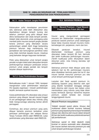 BAB 16 - AMALAN INSURANS AM : PENILAIAN RISIKO,
PENGUNDERAITAN DAN PENGKADARAN
16.7.1 Kadar Tempoh Jangka Pendek
Kebanyakan polisi menetapkan peruntukan
iaitu sekiranya polisi telah dikeluarkan atau
diperbaharui dengan tempoh kurang dari
setahun, premium yang perlu dibayar akan
dikira berdasarkan dari skala tempoh pendek.
Adalah tidak ekonomik untuk pemegang polisi
membeli polisi insurans tempoh jangka pendek
kerana premium yang dikenakan secara
perbandingan adalah lebih tinggi berbanding
premium tahunan bagi menampung kos
pentadbiran dan kemungkinan pemilihan risiko
yang tidak memihak kepada insurer, misalnya
yang berkaitan dengan kegunaan kenderaan.
Polisi yang dikeluarkan untuk tempoh jangka
pendek mungkin tidak boleh dilanjutkan tempoh
perlindungannya walaupun perbezaan amaun
premium untuk jangka pendek dan tempoh
lanjutan dibayar sepenuhnya.
16.7.2 Cukai Perkhidmatan Kerajaan
Berkuatkuasa mulai 1 Januari 1992, kerajaan
mengenakan cukai perkhidmatan sebanyak
5% kepada organisasi / industri perkhidmatan
terpilih, termasuk syarikat insurans.
Cukai perkhidmatan 5% dikenakan atas amaun
premium yang dibayar, kecuali insured tinggal
di zon perdagangan bebas atau individu yang
tidak mengurusniaga sebarang bentuk aktiviti
perniagaan.
Contohnya, jika amaun premium yang perlu
dibayar berserta premium tambahan untuk
perluasan perlindungan dan selepas Bonus
Tanpa Tuntutan (NCD) ialah RM500.00, cukai
perkhidmatan yang dikenakan ialah RM25.00.
16.8 BAYARAN PREMIUM
16.8.1 Waranti Premium – Fasal Waranti
Premium Enam Puluh (60) Hari
Insurer yang mengunderait perniagaan
insurans am dikehendaki menguatkuasakan
peraturan waranti premium untuk sebahagian
besar kelas insurans kecuali insurans motor,
kemalangan diri, perjalanan, marin dan bon.
Dibawah peraturan tersebut, insured
dikehendaki membayar premium yang
dikenakan dalam tempoh 60 hari, bermula
dari tarikh kuatkuasa perlindungan insurans.
(Tarikh kuatkuasa polisi ditunjukkan dalam
dokumen polisi, nota lindung dan/atau sijil
pembaharuan).
Sekiranya premium tidak dibayar pada atau
sebelum hari ke 60, perlindungan insurans
akan dibatalkan bermula pada hari ke 61 dan
insurer berhak menuntut premium pro rata
untuk tempoh perlindungan tersebut.
Lanjutan dari fasal waranti premium ini,
sebarang bayaran yang diterima oleh ejen
yang dilantik hendaklah dianggap sebagai
telah diterima oleh insurer dan beban untuk
membuktikan yang individu yang tidak diberi
kuasa termasuk ejennya menerima bayaran
premium, adalah terletak dan menjadi
tanggungjawab insurer.
Waranti Premium menyatakan:
“Adalah menjadi syarat utama, khusus dan
muktamad dalam kontrak insurans bahawa
premiumyangsepatutnyakenabayarhendaklah
dibayar dan diterima oleh insurer dalam tempoh
60 hari dari tarikh kuatkuasa polisi/endorsemen/
sijil pembaharuan.
Sekiranya syarat ini tidak dipatuhi maka
kontrak ini secara automatik akan dibatalkan
dan insurer berhak menuntut premium pro rata
untuk tempoh perlindungan tersebut.
233
 