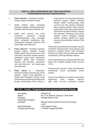 BAB 16 - AMALAN INSURANS AM : PENILAIAN RISIKO,
PENGUNDERAITAN DAN PENGKADARAN
i.	 Polisi Jadual A – membayar gantirugi
	 kepada majikan berkaitan dengan:
•	 liabiliti majikan untuk membayar
pampasan kepada ‘pekerja-pekerjanya’
di bawah Akta Pampasan Pekerja, dan
•	 liabiliti disisi common law untuk
membayar pampasan kepada
‘pekerja-pekerjanya’ yang meninggal
dunia, mengalami kecederaan atau
menanggung kesakitan berpunca dari
tugas-tugas yang dilakukan.
ii.	 Polisi Jadual B - membayar gantirugi
kepada majikan berkaitan dengan
liabiliti majikan disisi common law untuk
membayar pampasan kepada pekerja-
pekerjanya (yang bukan ‘pekerjanya’
mengikut definisi Akta Pampasan
Pekerja) atas kematian, kecederaan
dan sakit berpunca dari tugas-tugas
yang dilakukan.
iii.	 Polisi Jadual C – dikeluarkan
berhubung dengan pekerja yang ‘bukan
pekerja’ seperti yang ditakrifkan di
bawah Akta Pampasan Pekerja, tetapi
perlindunganyangdiberikanadalahsama
dengan perlindungan Polisi Jadual A.
Polisi Jadual C ini menyediakan bayaran
gantirugi kepada majikan berkaitan
dengan liabiliti undang-undang disisi
common law atau bayaran pampasan
dibuat kepada pekerja ‘bukan pekerja’
berdasarkan skala yang diperuntukkan
dalam Akta Pampasan Pekerja. Dengan
lain perkataan, kakitangan yang bukan
‘pekerja’ adalah dianggap sebagai
pekerja mengikut definisi dan tujuan
insurans yang ditakrifkan dibawah Polisi
Jadual C.
Polisi-polisi yang dikeluarkan di bawah Jadual A
hendaklah menyenaraikan nama pekerja yang
dilindungi mengikut takrifan Akta Pampasan
Pekerja, dan kadar Tarif yang dikenakan adalah
berdasarkan jumlah pendapatan pekerja.
Untuk Jadual B, premium dibayar ialah 25% dari
kadar Tarif, tertakluk kepada kadar minimum
0.10%.
Di bawah polisi Jadual C, kadar tarif dikenakan
berdasarkan amaun pendapatan semua
pekerja.
Contoh yang diberikan di bawah menunjukkan
bagaimana untuk mengira premium
bagi polisi insurans pampasan pekerja
16.12.1 Contoh : Pengiraan Premium Insurans Pampasan Pekerja
241
 