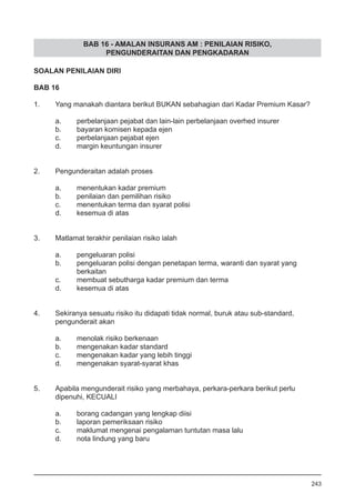 BAB 16 - AMALAN INSURANS AM : PENILAIAN RISIKO,
PENGUNDERAITAN DAN PENGKADARAN
SOALAN PENILAIAN DIRI
BAB 16
1.	 Yang manakah diantara berikut BUKAN sebahagian dari Kadar Premium Kasar?
a.	 perbelanjaan pejabat dan lain-lain perbelanjaan overhed insurer
b.	 bayaran komisen kepada ejen
c.	 perbelanjaan pejabat ejen 			
d.	 margin keuntungan insurer 	
2.	 Pengunderaitan adalah proses
a.	 menentukan kadar premium 				
b.	 penilaian dan pemilihan risiko 			
c.	 menentukan terma dan syarat polisi
d.	 kesemua di atas
3.	 Matlamat terakhir penilaian risiko ialah
a.	 pengeluaran polisi 					
b.	 pengeluaran polisi dengan penetapan terma, waranti dan syarat yang 	
	 berkaitan
c.	 membuat sebutharga kadar premium dan terma
d.	 kesemua di atas 			
4.	 Sekiranya sesuatu risiko itu didapati tidak normal, buruk atau sub-standard,
	 pengunderait akan
a.	 menolak risiko berkenaan
b.	 mengenakan kadar standard
c.	 mengenakan kadar yang lebih tinggi 				
d.	 mengenakan syarat-syarat khas
5.	 Apabila mengunderait risiko yang merbahaya, perkara-perkara berikut perlu
	 dipenuhi, KECUALI
a.	 borang cadangan yang lengkap diisi
b.	 laporan pemeriksaan risiko
c.	 maklumat mengenai pengalaman tuntutan masa lalu
d.	 nota lindung yang baru 					
243
 