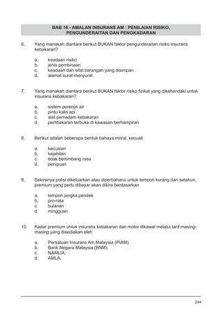 BAB 16 - AMALAN INSURANS AM : PENILAIAN RISIKO,
PENGUNDERAITAN DAN PENGKADARAN
6.	 Yang manakah diantara berikut BUKAN faktor pengunderaitan risiko insurans
	 kebakaran?
a.	 keadaan risiko
b.	 jenis pembinaan
c.	 keadaan dan sifat barangan yang disimpan				
d.	 alamat surat menyurat 				
7.	 Yang manakah diantara berikut BUKAN faktor risiko fizikal yang dikehendaki untuk
	 insurans kebakaran?
a.	 sistem perenjis air 			
b.	 pintu kalis api 					
c.	 alat pemadam kebakaran
d.	 pembakaran terbuka di kawasan berhampiran
8.	 Berikut adalah beberapa bentuk bahaya moral, kecuali
a.	 kecuaian
b.	 kejahilan 				
c.	 tidak bertimbang rasa 					
d.	 penipuan
9.	 Sekiranya polisi dikeluarkan atau diperbaharui untuk tempoh kurang dari setahun,
	 premium yang perlu dibayar akan dikira berdasarkan
a.	 tempoh jangka pendek					
b.	 pro-rata
c	 bulanan
d	 mingguan
10.	 Kadar premium untuk insurans kebakaran dan motor dikawal melalui tarif masing-
	 masing yang disediakan oleh
a.	 Persatuan Insurans Am Malaysia (PIAM).
b.	 Bank Negara Malaysia (BNM).		
c.	 NAMLIA.
d.	 AMLA.	
244
 